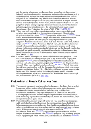 279
pria dan wanita, sebagaimana mereka muncul dari tangan Pencipta. Perkawinan
bukanlah satu institusi manusiawi semata-mata, walaupun dalam peredaran sejarah ia
sudah mengalami berbagai macam perubahan sesuai dengan kebudayaan, struktur
masyarakat, dan sikap mental yang berbeda-beda. Perbedaan-perbedaan ini tidak
boleh membuat kita melupakan ciri-ciri yang tetap dan umum. Walaupun martabat
institusi ini tidak tampil sama di mana-mana, namun di semua kebudayaan ada satu
pengertian tertentu tentang keagungan persatuan Perkawinan, karena "keselamatan
pribadi maupun masyarakat manusiawi dan kristiani erat berhubungan dengan
kesejahteraan rukun Perkawinan dan keluarga" (GS 47,1). 371, 2331, 2210
1604 Tuhan yang telah menciptakan manusia karena cinta, juga memanggil dia untuk
mencinta, satu panggilan kodrati dan mendasar setiap manusia. Manusia telah
diciptakan menurut citra Allah, Bdk. Kej 1:27.
yang sendiri adalah cinta. Bdk. 1 Yoh 4:8.16.
Oleh
karena Allah telah menciptakannya sebagai pria dan wanita, maka cinta di antara
mereka menjadi gambar dari cinta yang tak tergoyangkan dan absolut, yang
dengannya Allah mencintai manusia. Cinta ini di mata Pencipta adalah baik, malahan
sangat baik Bdk. Kej 1:31.
. Cinta Perkawinan diberkati oleh Allah dan ditentukan supaya
menjadi subur dan terlaksana dalam karya bersama demi tanggung jawab untuk
ciptaan: "Allah memberkati mereka dan berkata kepada mereka: Beranak-cuculah dan
bertambah banyaklah; penuhilah bumi dan taklukkanlah itu, berkuasalah atas ikan-
ikan di laut dan burung-burung di udara dan atas segala binatang yang merayap di
bumi" (Kej 1:28). 355
1605 Kitab Suci berkata, bahwa pria dan wanita diciptakan satu untuk yang lain: "Tidak
baik, kalau manusia itu seorang diri saja" (Kej 2:18). Wanita adalah "daging dari
dagingnya" Bdk. Kej 2:23.
, artinya: ia adalah partner sederajat dan sangat dekat. Ia
diberikan oleh Allah kepadanya sebagai penolong Bdk. Kej 2:18.20.
dan dengan demikian
mewakili Allah, pada-Nya kita beroleh pertolongan. Bdk. Mzm 121:2.
"Sebab itu seorang
laki-laki akan meninggalkan ayah dan ibunya dan bersatu dengan isterinya, sehingga
keduanya menjadi satu daging" (Kej 2:24). Bahwa ini berarti 'kesatuan hidup mereka
berdua yang tidak dapat diceraikan, ditegaskan oleh Yesus sendiri, karena Ia
mengingatkan bahwa "sejak awal" adalah rencana Allah bahwa "mereka bukan lagi
dua, melainkan satu" (Mat 19:6). 372, 1614
Perkawinan di Bawah Kekuasaan Dosa
1606 Tiap manusia mengalami yang jahat dalam lingkungannya dan dalam dirinya sendiri.
Pengalaman ini juga terlihat dalam hubungan antara pria dan wanita. Persatuan
mereka selalu diancam oleh perselisihan, nafsu berkuasa, ketidaksetiaan,
kecemburuan, dan konflik, yang dapat mengakibatkan kebencian dan perceraian.
Keadaan yang tidak teratur ini dapat tampak dengan lebih kuat atau kurang kuat; ia
lebih atau kurang dapat diatasi dalam kebudayaan, zaman, dan pribadi tertentu, tetapi
rasanya ia merupakan gejala umum.
1607 Menurut iman kita, keadaan yang tidak teratur ini, yang harus kita saksikan dengan
sedih hati, bukan berasal dari kodrat pria dan wanita dan juga bukan dari kodrat
hubungan antara mereka, melainkan dari dosa. Setelah merusakkan hubungan dengan
Allah, sebagai akibat pertama, dosa asal merusakkan persekutuan asli antara pria dan
wanita. Hubungan mereka diganggu oleh dakwaan timbal balik; Bdk. Kej 3:12.
kecondongan timbal balik Bdk. Kej 2:22.
yang diberi Pencipta secara khusus, berubah
menjadi nafsu berkuasa dan nafsu seks; Bdk. Kej 3:16b.
panggilan yang indah bagi pria dan
wanita supaya menjadi subur, beranak cucu, dan menaklukkan muka bumi Bdk. Kej 1:28.
,
 