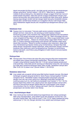28
dapat menyangkal diri-Nya sendiri, dan tidak pernah yang benar bisa bertentangan
dengan yang benar" (Konsili Vatikan 1: DS 3017). "Maka dari itu, penyelidikan
metodis di semua bidang ilmu, bila dijalankan dengan sungguh ilmiah dan menurut
kaidah-kaidah kesusilaan, tidak akan pernah sungguh bertentangan dengan iman
karena hal-hal profan dan pokok-pokok iman berasal dari Allah yang sama. Bahkan
barang siapa dengan rendah hati dan dengan tabah berusaha menyelidiki rahasia-
rahasia alam, kendati tanpa disadari pun ia bagaikan dituntun oleh tangan Allah
yang melestarikan segala sesuatu dan menjadikannya sebagaimana adanya" (GS
36,2).
Kebebasan Iman
160 Supaya iman itu manusiawi, "manusia wajib secara sukarela menjawab Allah
dengan beriman; maka dari itu, tak seorang pun boleh dipaksa melawan
kemauannya sendiri untuk memeluk iman. Sebab pada hakikatnya kita menyatakan
iman kita 2106 dengan kehendak yang bebas" (DH 10). "Allah memanggil manusia
untuk mengabdi diri-Nya dalam roh dan kebenaran. Maka ia juga terikat dalam suara
hati, tetapi tidak dipaksa ... Adapun itu nampak paling unggul dalam Kristus Yesus"
(DH 11). Kristus memang mengundang untuk beriman dan bertobat, tetapi sama
sekali tidak memaksa. "Sebab Ia memberi kesaksian akan kebenaran, tetapi tidak
mau memaksakannya kepada mereka yang membantahnya. Kerajaan-Nya tidak
dibela dengan menghantam dengan kekerasan, tetapi dikukuhkan dengan memberi
kesaksian akan kebenaran serta mendengarkannya. Kerajaan itu berkembang
karena cinta kasih, cara Kristus yang ditinggikan di salib menarik manusia kepada
diri-Nya" (DH ll).
Perlunya Iman
161 Percaya akan Yesus Kristus dan akan Dia yang mengutus-Nya demi keselamatan
kita adalah perlu supaya memperoleh keselamatan. "Karena tanpa iman tidak
mungkin orang berkenan kepada Allah (Ibr 11:6) dan sampai kepada persekutuan
anak-anak-Nya, maka tidak pernah seorang pun dibenarkan tanpa Dia, dan seorang
pun tidak akan menerima kehidupan kekal, kalau ia tidak `bertabahan sampai akhir
(Mat 10:22; 24:13) dalam iman" (Konsili Vatikan 1, DS 3012)3.
Ketabahan dalam Iman
162 Iman adalah satu anugerah rahmat yang Allah berikan kepada manusia. Kita dapat
kehilangan anugerah yang tak ternilai itu. Santo Paulus memperingatkan Timotius
mengenai hal itu: "Hendaklah engkau memperjuangkan perjuangan yang baik
dengan iman dan hati nurani yang murni. Beberapa orang telah menolak hati
nuraninya yang murni itu, dan karena itu kandaslah iman mereka" (1 Tim 1:18-19).
Supaya dapat hidup dalam iman, dapat tumbuh dan dapat bertahan sampai akhir,
kita harus memupuknya dengan Sabda Allah dan minta kepada Tuhan supaya,
menumbuhkan iman itu. Ia harus "bekerja oleh kasih" (Gal 5:6), ditopang oleh
pengharapan dan berakar dalam iman Gereja.
Iman - Awal Kehidupan Abadi
163 Iman membuat kita menikmati sebelumnya kegembiraan dan cahaya pandangan
Allah yang menyelamatkan, yang adalah tujuan dari perjalanan duniawi kita. Lalu
kita akan melihat Allah "dari muka ke muka" (1 Kor 13:12) "dalam keadaannya yang
sebenarnya" (1 Yoh 3:2). Dengan demikian iman adalah awal kehidupan abadi.
 