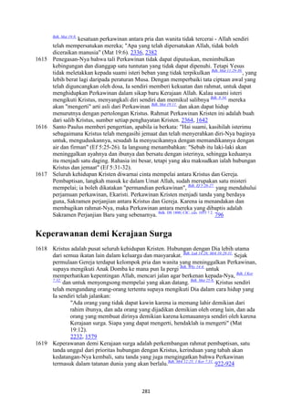 281
Bdk. Mat 19:8.
kesatuan perkawinan antara pria dan wanita tidak tercerai - Allah sendiri
telah mempersatukan mereka; "Apa yang telah dipersatukan Allah, tidak boleh
diceraikan manusia" (Mat 19:6). 2336, 2382
1615 Penegasan-Nya bahwa tali Perkawinan tidak dapat diputuskan, menimbulkan
kebingungan dan dianggap satu tuntutan yang tidak dapat dipenuhi. Tetapi Yesus
tidak meletakkan kepada suami isteri beban yang tidak terpikulkan Bdk. Mat 11:29-30.
, yang
lebih berat lagi daripada peraturan Musa. Dengan memperbaiki tata ciptaan awal yang
telah diguncangkan oleh dosa, Ia sendiri memberi kekuatan dan rahmat, untuk dapat
menghidupkan Perkawinan dalam sikap baru Kerajaan Allah. Kalau suami isteri
mengikuti Kristus, menyangkali diri sendiri dan memikul salibnya Bdk. 8:34.
mereka
akan "mengerti" arti asli dari Perkawinan Bdk. Mat 19:11.
dan akan dapat hidup
menurutnya dengan pertolongan Kristus. Rahmat Perkawinan Kristen ini adalah buah
dari salib Kristus, sumber setiap penghayatan Kristen. 2364, 1642
1616 Santo Paulus memberi pengertian, apabila ia berkata: "Hai suami, kasihilah isterimu
sebagaimana Kristus telah mengasihi jemaat dan telah menyerahkan diri-Nya baginya
untuk, menguduskannya, sesudah Ia menyucikannya dengan memandikannya dengan
air dan firman" (Ef 5:25-26). Ia langsung menambahkan: "Sebab itu laki-laki akan
meninggalkan ayahnya dan ibunya dan bersatu dengan isterinya, sehingga keduanya
itu menjadi satu daging. Rahasia ini besar, tetapi yang aku maksudkan ialah hubungan
Kristus dan jemaat" (Ef 5:31-32).
1617 Seluruh kehidupan Kristen diwarnai cinta mempelai antara Kristus dan Gereja.
Pembaptisan, langkah masuk ke dalam Umat Allah, sudah merupakan satu misteri
mempelai; ia boleh dikatakan "permandian perkawinan", Bdk. Ef 5:26-27.
yang mendahului
perjamuan perkawinan, Ekaristi. Perkawinan Kristen menjadi tanda yang berdaya
guna, Sakramen perjanjian antara Kristus dan Gereja. Karena ia menandakan dan
membagikan rahmat-Nya, maka Perkawinan antara mereka yang dibaptis adalah
Sakramen Perjanjian Baru yang sebenarnya. Bdk. DS 1800; CIC, can. 1055 ? 2.
796
Keperawanan demi Kerajaan Surga
1618 Kristus adalah pusat seluruh kehidupan Kristen. Hubungan dengan Dia lebih utama
dari semua ikatan lain dalam keluarga dan masyarakat. Bdk. Luk 14:26; Mrk 10:28-31.
Sejak
permulaan Gereja terdapat kelompok pria dan wanita yang meninggalkan Perkawinan,
supaya mengikuti Anak Domba ke mana pun Ia pergi Bdk. Why 14:4.
untuk
memperhatikan kepentingan Allah, mencari jalan agar berkenan kepada-Nya, Bdk. I Kor
7:32.
dan untuk menyongsong mempelai yang akan datang. Bdk. Mat 25:6.
Kristus sendiri
telah mengundang orang-orang tertentu supaya mengikuti Dia dalam cara hidup yang
Ia sendiri telah jalankan:
"Ada orang yang tidak dapat kawin karena ia memang lahir demikian dari
rahim ibunya, dan ada orang yang dijadikan demikian oleh orang lain, dan ada
orang yang membuat dirinya demikian karena kemauannya sendiri oleh karena
Kerajaan surga. Siapa yang dapat mengerti, hendaklah ia mengerti" (Mat
19:12).
2232, 1579
1619 Keperawanan demi Kerajaan surga adalah perkembangan rahmat pembaptisan, satu
tanda unggul dari prioritas hubungan dengan Kristus, kerinduan yang tabah akan
kedatangan-Nya kembali, satu tanda yang juga mengingatkan bahwa Perkawinan
termasuk dalam tatanan dunia yang akan berlalu.Bdk. Mrk 12:25; 1 Kor 7:31.
922-924
 