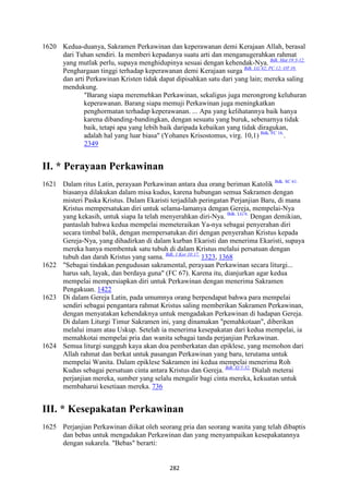 282
1620 Kedua-duanya, Sakramen Perkawinan dan keperawanan demi Kerajaan Allah, berasal
dari Tuhan sendiri. Ia memberi kepadanya suatu arti dan menganugerahkan rahmat
yang mutlak perlu, supaya menghidupinya sesuai dengan kehendak-Nya. Bdk. Mat 19:3-12.
Penghargaan tinggi terhadap keperawanan demi Kerajaan surga Bdk. LG 42; PC 12; OT 10.
dan arti Perkawinan Kristen tidak dapat dipisahkan satu dari yang lain; mereka saling
mendukung.
"Barang siapa meremehkan Perkawinan, sekaligus juga merongrong keluhuran
keperawanan. Barang siapa memuji Perkawinan juga meningkatkan
penghormatan terhadap keperawanan. ... Apa yang kelihatannya baik hanya
karena dibanding-bandingkan, dengan sesuatu yang buruk, sebenarnya tidak
baik, tetapi apa yang lebih baik daripada kebaikan yang tidak diragukan,
adalah hal yang luar biasa" (Yohanes Krisostomus, virg. 10,1) Bdk. FC 16.
.
2349
II. * Perayaan Perkawinan
1621 Dalam ritus Latin, perayaan Perkawinan antara dua orang beriman Katolik Bdk. SC 61.
biasanya dilakukan dalam misa kudus, karena hubungan semua Sakramen dengan
misteri Paska Kristus. Dalam Ekaristi terjadilah peringatan Perjanjian Baru, di mana
Kristus mempersatukan diri untuk selama-lamanya dengan Gereja, mempelai-Nya
yang kekasih, untuk siapa Ia telah menyerahkan diri-Nya. Bdk. LG 6.
Dengan demikian,
pantaslah bahwa kedua mempelai memeteraikan Ya-nya sebagai penyerahan diri
secara timbal balik, dengan mempersatukan diri dengan penyerahan Kristus kepada
Gereja-Nya, yang dihadirkan di dalam kurban Ekaristi dan menerima Ekaristi, supaya
mereka hanya membentuk satu tubuh di dalam Kristus melalui persatuan dengan
tubuh dan darah Kristus yang sama. Bdk. 1 Kor 10:17.
1323, 1368
1622 "Sebagai tindakan pengudusan sakramental, perayaan Perkawinan secara liturgi...
harus sah, layak, dan berdaya guna" (FC 67). Karena itu, dianjurkan agar kedua
mempelai mempersiapkan diri untuk Perkawinan dengan menerima Sakramen
Pengakuan. 1422
1623 Di dalam Gereja Latin, pada umumnya orang berpendapat bahwa para mempelai
sendiri sebagai pengantara rahmat Kristus saling memberikan Sakramen Perkawinan,
dengan menyatakan kehendaknya untuk mengadakan Perkawinan di hadapan Gereja.
Di dalam Liturgi Timur Sakramen ini, yang dinamakan "pemahkotaan", diberikan
melalui imam atau Uskup. Setelah ia menerima kesepakatan dari kedua mempelai, ia
memahkotai mempelai pria dan wanita sebagai tanda perjanjian Perkawinan.
1624 Semua liturgi sungguh kaya akan doa pemberkatan dan epiklese, yang memohon dari
Allah rahmat dan berkat untuk pasangan Perkawinan yang baru, terutama untuk
mempelai Wanita. Dalam epiklese Sakramen ini kedua mempelai menerima Roh
Kudus sebagai persatuan cinta antara Kristus dan Gereja. Bdk. Ef 5:32.
Dialah meterai
perjanjian mereka, sumber yang selalu mengalir bagi cinta mereka, kekuatan untuk
membaharui kesetiaan mereka. 736
III. * Kesepakatan Perkawinan
1625 Perjanjian Perkawinan diikat oleh seorang pria dan seorang wanita yang telah dibaptis
dan bebas untuk mengadakan Perkawinan dan yang menyampaikan kesepakatannya
dengan sukarela. "Bebas" berarti:
 