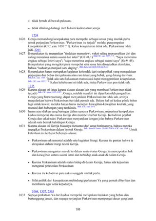 283
• tidak berada di bawah paksaan;
• tidak dihalang-halangi oleh hukum kodrat atau Gereja.
1734
1626 Gereja memandang kesepakatan para mempelai sebagai unsur yang mutlak perlu
untuk perjanjian Perkawinan. "Perkawinan itu terjadi" melalui penyampaian
kesepakatan (CIC, can. 1057 ? 1). Kalau kesepakatan tidak ada, Perkawinan tidak
jadi. 2201
1627 Kesepakatan itu merupakan "tindakan manusiawi, yakni saling menyerahkan diri dan
saling menerima antara suami dan isteri" (GS 48,1) Bdk.ClC, can. 1057, ? 2.
. "Saya menerima
engkau sebagai isteri saya"; "saya menerima engkau sebagai suami saya" (OcM 45).
Kesepakatan yang mengikat para mempelai satu sama lain diwujudkan demikian,
bahwa "keduanya menjadi satu daging". Bdk. Kej 2:24; Mrk 10:8; Ef 5:31.
1628 Kesepakatan harus merupakan kegiatan kehendak dari setiap pihak yang mengadakan
perjanjian dan bebas dari paksaan atau rasa takut yang hebat, yang datang dari luar.
Bdk.CIC, can. 1103.
Tidak ada satu kekuasaan manusiawi dapat menggantikan kesepakatan.
Bdk. CIC, can. 1057, ? 1.
Kalau kebebasan ini tidak ada, maka Perkawinan pun tidak sah.
1735
1629 Karena alasan ini (atau karena alasan-alasan lain yang membuat Perkawinan tidak
terjadi) Bdk. CIC, cann. 1095-1107.
, Gereja, setelah masalah ini diperiksa oleh pengadilan
Gereja yang berwewenang, dapat menyatakan Perkawinan itu tidak sah, artinya
menjelaskan bahwa Perkawinan itu tidak pernah ada. Dalam hal ini kedua pihak bebas
lagi untuk kawin; mereka hanya harus menepati kewajiban-kewajiban kodrati, yang
muncul dari hubungan yang terdahulu. Bdk. CIC, can. 1071.
1630 Imam atau diaken yang bertugas dalam upacara Perkawinan, menerima kesepakatan
kedua mempelai atas nama Gereja dan memberi berkat Gereja. Kehadiran pejabat
Gereja dan saksi-saksi Perkawinan menyatakan dengan jelas bahwa Perkawinan
adalah satu bentuk kehidupan Gereja.
1631 Karena alasan ini Gereja biasanya menuntut dari umat berimannya, bahwa mereka
mengikat Perkawinan dalam bentuk Gereja. Bdk. Konsili Trente: DS 1813-1816; CIC, can. 1108.
Untuk
ketentuan ini terdapat beberapa alasan:
• Perkawinan sakramental adalah satu kegiatan liturgi. Karena itu pantas bahwa ia
dirayakan dalam liturgi resmi Gereja.
• Perkawinan mengantar masuk ke dalam suatu status Gereja; ia menciptakan hak
dan kewajiban antara suami isteri dan terhadap anak-anak di dalam Gereja.
• Karena Perkawinan adalah status hidup di dalam Gereja, harus ada kepastian
mengenai peresmian Perkawinan
• Karena itu kehadiran para saksi sungguh mutlak perlu.
• Sifat publik dari kesepakatan melindungi perkataan Ya yang pernah diberikan dan
membantu agar setia kepadanya.
1069, 1537, 2365
1632 Supaya perkataan Ya dari kedua mempelai merupakan tindakan yang bebas dan
bertanggung jawab, dan supaya perjanjian Perkawinan mempunyai dasar yang kuat
 