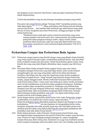 284
dan langgeng secara manusiawi dan Kristen, maka persiapan menjelang Perkawinan
adalah sangat penting.
Contoh dan pendidikan orang-tua dan keluarga merupakan persiapan yang terbaik.
Para pastor dan jemaat Kristen sebagai "keluarga Allah" memainkan peranan yang
tidak dapat diganti Bdk. CIC, can. 1063.
dalam melanjutkan nilai Perkawinan dan keluarga
manusia dan Kristen, ... dan malahan lebih mendesak lagi sebab banyak orang muda
dewasa ini harus mengalami perceraian Perkawinan, sehingga persiapan itu tidak
cukup terjamin lagi.
"Hendaknya kaum muda pada saatnya menerima penyuluhan yang sesuai
tentang martabat cinta kasih suami isteri, tentang peranan dan pelaksanaannya,
paling baik dalam pangkuan keluarga sendiri, supaya mereka, berkat
pembinaan dalam kemurnian, pada saat yang tepat dapat beralih dari masa
pertunangan yang dilewati secara terhormat kepada pernikahan" (GS 49,3).
2206, 2350
Perkawinan Campur dan Perkawinan Beda Agama
1633 Perkawinan campur [antara orang Katolik dengan orang yang dibaptis bukan Katolik],
yang sering terjadi di banyak negara, membutuhkan perhatian khusus, baik dari pihak
kedua mempelai maupun dari para pastor. Dalam hal perbedaan agama (antara orang
Katolik dan orang yang tidak dibaptis) dibutuhkan sikap waspada yang lebih besar
lagi.
1634 Kenyataan bahwa kedua mempelai bukan anggota Gereja yang sama, bukan
merupakan halangan Perkawinan yang tidak dapat diatasi, kalau mereka berhasil
menggabungkan apa saja yang setiap pihak sudah terima dalam persekutuan
Gerejanya, dan belajar satu dari yang lain, bagaimana setiap mereka menghayati
kesetiaannya kepada Kristus. Tetapi masalah yang berkaitan dengan Perkawinan
campur, jangan dianggap remeh. Mereka timbul dari kenyataan bahwa perpecahan
umat Kristen belum diatasi. Untuk suami isteri bahayanya, bahwa mereka merasakan
nasib sial dari ketidaksatuan umat Kristen dalam pangkuan keluarganya. Perbedaan
agama malahan dapat memperberat masalah ini. Pandangan yang berbeda-beda
mengenai iman dan juga mengenai Perkawinan, tetapi juga sikap semangat religius
yang berbeda-beda, dapat menimbulkan ketegangan dalam Perkawinan, terutama
dalam hubungan dengan pendidikan anak-anak. Lalu dapat timbul bahaya untuk
menjadi acuh tak acuh terhadap agama. 817
1635 Sesuai dengan hukum yang berlaku dalam Gereja Latin, maka Perkawinan campur
membutuhkan izin eksplisit dari otoritas Gereja, supaya diizinkan. Bdk. CIC, can. 1124.
Dalam hal perbedaan agama dibutuhkan dispensasi eksplisit dari halangan ini demi
keabsahannya. Bdk. CIC, can. 1086.
Izin dan dispensasi ini mengandaikan bahwa kedua
mempelai mengetahui dan tidak menolak tujuan dan sifat-sifat hakiki perkawinan,
demikian pula kewajiban yang dipikul pihak Katolik menyangkut pembaptisan dan
pendidikan anak-anak dalam Gereja Katolik. Bdk. CIC, can. 1125.
1636 Berkat dialog ekumenis, maka di banyak wilayah jemaat-jemaat Kristen yang
bersangkutan dapat mengorganisasi satu pastoral Perkawinan campur secara bersama-
sama. Pastoral ini ingin mengajak pasangan-pasangan itu, supaya menghidupi
keadaan khususnya dalam terang iman. Sementara itu ia juga mau membantu mereka
untuk mengatasi ketegangan antara kewajiban suami isteri satu terhadap yang lain dan
 