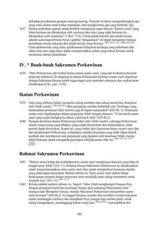 285
terhadap persekutuan gerejani masing-masing. Pastoral ini harus mengembangkan apa
yang sama dalam iman kedua mempelai, dan menghormati apa yang berbeda. 821
1637 Dalam perbedaan agama, pihak Katolik mempunyai tugas khusus "karena suami yang
tidak beriman itu dikuduskan oleh isterinya dan isteri yang tidak beriman itu
dikuduskan oleh suaminya" (1 Kor 7:14). Untuk pihak Katolik dan untuk Gereja
adalah suatu kegembiraan besar, apabila "pengudusan" ini dapat mengantar menuju
pertobatan secara sukarela dari pihak lain ke iman Kristen. Bdk. 1 Kor 7:16. - 5Bdk. Mrk 10:9.
Cinta perkawinan yang tulus, pelaksanaan kebajikan keluarga yang sederhana dan
sabar serta doa yang tekun dapat mempersiapkan pihak yang bukan Kristen untuk
menerima rahmat pentobatan.
IV. * Buah-buah Sakramen Perkawinan
1638 "Dari Perkawinan sah timbul ikatan antara suami isteri, yang dari kodratnya bersifat
tetap dan eksklusif, di samping itu dalam Perkawinan kristiani suami isteri diperkuat
dengan Sakramen khusus untuk tugas-tugas serta martabat statusnya dan seakan-akan
ditahbiskan (CIC, can. 1134).
Ikatan Perkawinan
1639 Janji yang olehnya kedua mempelai saling memberi dan saling menerima, dimeterai
oleh Allah sendiri. Bdk. Mrk 10:9.
Dari perjanjian mereka timbullah satu "lembaga, yang
berdasarkan peraturan ilahi, kokoh, juga di depan masyarakat" (GS 48, 1). Perjanjian
suami isteri digabungkan dalam perjanjian Allah dengan manusia: "Cinta kasih suami
isteri yang sejati diangkat ke dalam cinta kasih ilahi" (GS 48,2).
1640 Dengan demikian ikatan Perkawinan diikat oleh Allah sendiri, sehingga Perkawinan
antara orang-orang yang dibaptis yang sudah diresmikan dan dilaksanakan, tidak
pernah dapat diceraikan. Ikatan ini, yang timbul dari keputusan bebas suami isteri dan
dari pelaksanaan Perkawinan, selanjutnya adalah kenyataan yang tidak dapat ditarik
kembali dan membentuk satu perjanjian yang dijamin oleh kesetiaan Allah. Gereja
tidak berkuasa untuk mengubah penetapan kebijaksanaan ilahi ini. Bdk. CIC, can. 1141.
2365
Rahmat Sakramen Perkawinan
1641 "Dalam status hidup dan kedudukannya suami isteri mempunyai karunia yang khas di
tengah umat Allah" (LG 11). Rahmat khusus Sakramen Perkawinan itu dimaksudkan
untuk menyempurnakan cinta suami isteri dan untuk memperkuat kesatuan mereka
yang tidak dapat diceraikan. Berkat rahmat ini "para suami isteri dalam hidup
berkeluarga maupun dalam menerima serta mendidik anak saling membantu untuk
menjadi suci" (LG 11). Bdk. LG 41.
1642 Kristus adalah sumber rahmat ini. Seperti "dulu Allah menghampiri bangsa-Nya
dengan perjanjian kasih dan kesetiaan, begitu pula sekarang Penyelamat umat
manusia dan Mempelai Gereja, melalui Sakramen Perkawinan menyambut suami
isteri kristiani" (GS 48,2). Ia tinggal bersama mereka dan memberi mereka kekuatan
untuk memanggul salibnya dan mengikuti-Nya, bangun lagi setelah jatuh, untuk
saling mengampuni, menanggung beban orang lain, Bdk. Gal 6:2.
merendahkan diri
 