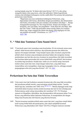 286
seorang kepada yang lain "di dalam takut akan Kristus" (Ef 5:21), dan saling
mengasihi dalam cinta yang mesra, subur dan adikodrati. Dalam kegembiraan
cintanya dan kehidupan keluarganya mereka sudah diberi-Nya prarasa dari perjamuan
perkawinan Anak Domba.
"Bagaimana saya mau melukiskan kebahagiaan Perkawinan, yang
dipersatukan oleh Gereja, dikukuhkan dengan persembahan, dan dimeteraikan
oleh berkat, diwartakan oleh para malaikat, dan disahkan oleh Bapa ?... Betapa
mengagumkan pasangan itu; dua orang beriman, dengan satu harapan, satu
keinginan, satu cara hidup, satu pengabdian ! Anak-anak dari satu Bapa. abdi
dari satu Tuhan ! Tidak ada pemisahan antara mereka dalam jiwa maupun
dalam raga, tetapi sungguh dua dalam satu daging. Bila dagingnya itu satu,
satu pulalah roh mereka" (Tertulianus, ux. 2,9) Bdk. FC 13.
.
1615, 796
V. * "ilai dan Tuntutan Cinta Suami Isteri
1643 "Cinta kasih suami isteri mencakup suatu keseluruhan. Di situ termasuk semua unsur
pribadi: tubuh beserta naluri-nalurinya, daya kekuatan perasaan dan afektivitas,
aspirasi roh maupun kehendak. Yang menjadi tujuan yakni: kesatuan yang bersifat
pribadi sekali; kesatuan yang melampaui persatuan badani dan mengantar menuju
pembentukan satu hati dan satu jiwa; kesatuan itu memerlukan sifat tidak terceraikan
dan kesetiaan dalam penyerahan diri secara timbal balik yang definitif, dan kesatuan
itu terbuka bagi kesuburan. Pendek kata: itulah ciri-ciri normal setiap cinta kasih
kodrati antara suami dan isteri, tetapi dengan makna baru, yang tidak hanya
menjernihkan serta meneguhkan, tetapi juga mengangkat cinta itu, sehingga menjadi
pengungkapan nilai-nilai yang khas Kristen". (FC 13). 2361
Perkawinan Itu Satu dan Tidak Terceraikan
1644 Cinta suami isteri dari kodratnya menuntut kesatuan dan sifat yang tidak terceraikan
dari persekutan pribadi mereka, yang mencakup seluruh hidup mereka: "mereka
bukan lagi dua, melainkan satu" (Mat 19:6) Bdk. Kej 2:24.
. "Mereka dipanggil untuk tetap
bertumbuh dalam kesatuan mereka melalui kesetiaan dari hari ke hari terhadap janji
Perkawinannya untuk saling menyerahkan diri seutuhnya" (FC 19). Persatuan
manusia ini diteguhkan, dijernihkan, dan disempurnakan oleh persatuan dalam Yesus
Kristus yang diberikan dalam Sakramen Perkawinan. Ia memperdalam diri dengan
hidup iman bersama dan oleh Ekaristi yang diterima bersama.
1645 "Karena kesamaan martabat pribadi antara suami dan isteri, yang harus tampil dalam
kasih sayang timbal balik dan penuh-purna, jelas sekali nampaklah kesatuan
Perkawinan yang dikukuhkan oleh Tuhan" (GS 49,2). Poligami melawan martabat
 