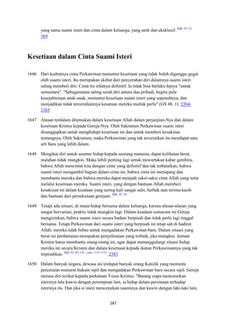 287
yang sama suami isteri dan cinta dalam keluarga, yang unik dan eksklusif. Bdk. FC 19.
369
Kesetiaan dalam Cinta Suami Isteri
1646 Dari kodratnya cinta Perkawinan menuntut kesetiaan yang tidak boleh diganggu gugat
oleh suami isteri. Itu merupakan akibat dari penyerahan diri dalamnya suami isteri
saling memberi diri. Cinta itu sifatnya definitif. Ia tidak bisa berlaku hanya "untuk
sementara". "Sebagaimana saling serah diri antara dua pribadi, begitu pula
kesejahteraan anak-anak, menuntut kesetiaan suami isteri yang sepenuhnya, dan
menjadikan tidak terceraikannya kesatuan mereka mutlak perlu" (GS 48, 1). 2364-
2365
1647 Alasan terdalam ditemukan dalam kesetiaan Allah dalam perjanjian-Nya dan dalam
kesetiaan Kristus kepada Gereja-Nya. Oleh Sakramen Perkawinan suami isteri
disanggupkan untuk menghidupi kesetiaan ini dan untuk memberi kesaksian
tentangnya. Oleh Sakramen, maka Perkawinan yang tak terceraikan itu mendapat satu
arti baru yang lebih dalam.
1648 Mengikat diri untuk seumur hidup kepada seorang manusia, dapat kelihatan berat,
malahan tidak mungkin. Maka lebih penting lagi untuk mewartakan kabar gembira,
bahwa Allah mencintai kita dengan cinta yang definitif dan tak terbatalkan, bahwa
suami isteri mengambil bagian dalam cinta ini, bahwa cinta ini menopang dan
membantu mereka dan bahwa mereka dapat menjadi saksi-saksi cinta Allah yang setia
melalui kesetiaan mereka. Suami isteri, yang dengan bantuan Allah memberi
kesaksian ini dalam keadaan yang sering kali sangat sulit, berhak atas terima kasih
dan bantuan dari persekutuan gerejani. Bdk. FC 20.
1649 Tetapi ada situasi, di mana hidup bersama dalam keluarga, karena alasan-alasan yang
sangat bervariasi, praktis tidak mungkin lagi. Dalam keadaan semacam ini Gereja
mengizinkan, bahwa suami isteri secara badani berpisah dan tidak perlu lagi tinggal
bersama. Tetapi Perkawinan dari suami isteri yang berpisah ini tetap sah di hadirat
Allah; mereka tidak bebas untuk mengadakan Perkawinan baru. Dalam situasi yang
berat ini perdamaian merupakan penyelesaian yang terbaik, jika mungkin. Jemaat
Kristen harus membantu orang-orang ini, agar dapat menanggulangi situasi hidup
mereka ini secara Kristen dan dalam kesetiaan kepada ikatan Perkawinannya yang tak
terpisahkan. Bdk. FC 83; CIC, cann. 1151-1155.
2383
1650 Dalam banyak negara, dewasa ini terdapat banyak orang Katolik yang meminta
perceraian menurut hukum sipil dan mengadakan Perkawinan baru secara sipil. Gereja
merasa diri terikat kepada perkataan Yesus Kristus: "Barang siapa menceraikan
isterinya lalu kawin dengan perempuan lain, ia hidup dalam perzinaan terhadap
isterinya itu. Dan jika si isteri menceraikan suaminya dan kawin dengan laki-laki lain,
 