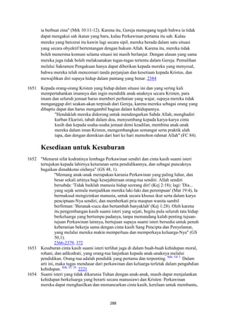 288
ia berbuat zina" (Mrk 10:11-12). Karena itu, Gereja memegang teguh bahwa ia tidak
dapat mengakui sah ikatan yang baru, kalau Perkawinan pertama itu sah. Kalau
mereka yang bercerai itu kawin lagi secara sipil, mereka berada dalam satu situasi
yang secara obyektif bertentangan dengan hukum Allah. Karena itu, mereka tidak
boleh menerima komuni selama situasi ini masih berlanjut. Dengan alasan yang sama
mereka juga tidak boleh melaksanakan tugas-tugas tertentu dalam Gereja. Pemulihan
melalui Sakramen Pengakuan hanya dapat diberikan kepada mereka yang menyesal,
bahwa mereka telah mencemari tanda perjanjian dan kesetiaan kepada Kristus, dan
mewajibkan diri supaya hidup dalam pantang yang benar. 2384
1651 Kepada orang-orang Kristen yang hidup dalam situasi ini dan yang sering kali
mempertahankan imannya dan ingin mendidik anak-anaknya secara Kristen, para
imam dan seluruh jemaat harus memberi perhatian yang wajar, supaya mereka tidak
menganggap diri seakan-akan terpisah dari Gereja, karena mereka sebagai orang yang
dibaptis dapat dan harus mengambil bagian dalam kehidupannya.
"Hendaklah mereka didorong untuk mendengarkan Sabda Allah, menghadiri
kurban Ekaristi, tabah dalam doa, menyumbang kepada karya-karya cinta
kasih dan kepada usaha-usaha jemaat demi keadilan, membina anak-anak
mereka dalam iman Kristen, mengembangkan semangat serta praktik ulah
tapa, dan dengan demikian dari hari ke hari memohon rahmat Allah" (FC 84).
Kesediaan untuk Kesuburan
1652 "Menurut sifat kodratinya lembaga Perkawinan sendiri dan cinta kasih suami isteri
tertujukan kepada lahirnya keturunan serta pendidikannya, dan sebagai puncaknya
bagaikan dimahkotai olehnya" (GS 48, 1).
"Memang anak-anak merupakan karunia Perkawinan yang paling luhur, dan
besar sekali artinya bagi kesejahteraan orang-tua sendiri. Allah sendiri
bersabda: 'Tidak baiklah manusia hidup seorang diri' (Kej 2:18); lagi: 'Dia...
yang sejak semula menjadikan mereka laki-laki dan perempuan' (Mat 19:4), Ia
bermaksud mengizinkan manusia, untuk secara khusus ikut serta dalam karya
penciptaan-Nya sendiri, dan memberkati pria maupun wanita sambil
berfirman: 'Beranak-cucu dan bertambah banyaklah' (Kej 1:28). Oleh karena
itu pengembangan kasih suami isteri yang sejati, begitu pula seluruh tata hidup
berkeluarga yang bertumpu padanya, tanpa memandang kalah penting tujuan-
tujuan Perkawinan lainnya, bertujuan supaya suami isteri bersedia untuk penuh
keberanian bekerja sama dengan cinta kasih Sang Pencipta dan Penyelamat,
yang melalui mereka makin memperluas dan memperkaya keluarga-Nya" (GS
50,1).
2366-2379, 372
1653 Kesuburan cinta kasih suami isteri terlihat juga di dalam buah-buah kehidupan moral,
rohani, dan adikodrati, yang orang-tua lanjutkan kepada anak-anaknya melalui
pendidikan. Orang-tua adalah pendidik yang pertama dan terpenting. Bdk. GE 3.
Dalam
arti ini, maka tugas mendasar dari perkawinan dan keluarga terletak dalam pengabdian
kehidupan. Bdk. FC 28.
2221
1654 Suami isteri yang tidak dikarunia Tuhan dengan anak-anak, masih dapat menjalankan
kehidupan berkeluarga yang berarti secara manusiawi dan Kristen: Perkawinan
mereka dapat menghasilkan dan memancarkan cinta kasih, kerelaan untuk membantu,
 