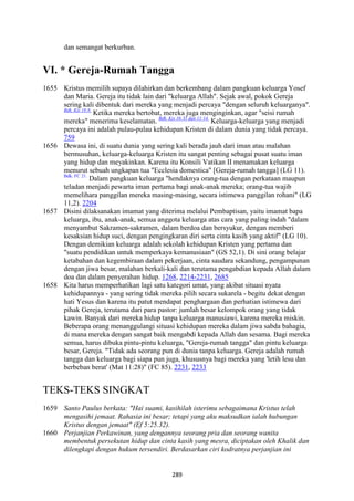 289
dan semangat berkurban.
VI. * Gereja-Rumah Tangga
1655 Kristus memilih supaya dilahirkan dan berkembang dalam pangkuan keluarga Yosef
dan Maria. Gereja itu tidak lain dari "keluarga Allah". Sejak awal, pokok Gereja
sering kali dibentuk dari mereka yang menjadi percaya "dengan seluruh keluarganya".
Bdk. Kis 18:8.
Ketika mereka bertobat, mereka juga menginginkan, agar "seisi rumah
mereka" menerima keselamatan. Bdk. Kis 16:31 dan 11:14.
Keluarga-keluarga yang menjadi
percaya ini adalah pulau-pulau kehidupan Kristen di dalam dunia yang tidak percaya.
759
1656 Dewasa ini, di suatu dunia yang sering kali berada jauh dari iman atau malahan
bermusuhan, keluarga-keluarga Kristen itu sangat penting sebagai pusat suatu iman
yang hidup dan meyakinkan. Karena itu Konsili Vatikan II menamakan keluarga
menurut sebuah ungkapan tua "Ecclesia domestica" [Gereja-rumah tangga] (LG 11).
Bdk. FC 21.
Dalam pangkuan keluarga "hendaknya orang-tua dengan perkataan maupun
teladan menjadi pewarta iman pertama bagi anak-anak mereka; orang-tua wajib
memelihara panggilan mereka masing-masing, secara istimewa panggilan rohani" (LG
11,2). 2204
1657 Disini dilaksanakan imamat yang diterima melalui Pembaptisan, yaitu imamat bapa
keluarga, ibu, anak-anak, semua anggota keluarga atas cara yang paling indah "dalam
menyambut Sakramen-sakramen, dalam berdoa dan bersyukur, dengan memberi
kesaksian hidup suci, dengan pengingkaran diri serta cinta kasih yang aktif" (LG 10).
Dengan demikian keluarga adalah sekolah kehidupan Kristen yang pertama dan
"suatu pendidikan untuk memperkaya kemanusiaan" (GS 52,1). Di sini orang belajar
ketabahan dan kegembiraan dalam pekerjaan, cinta saudara sekandung, pengampunan
dengan jiwa besar, malahan berkali-kali dan terutama pengabdian kepada Allah dalam
doa dan dalam penyerahan hidup. 1268, 2214-2231, 2685
1658 Kita harus memperhatikan lagi satu kategori umat, yang akibat situasi nyata
kehidupannya - yang sering tidak mereka pilih secara sukarela - begitu dekat dengan
hati Yesus dan karena itu patut mendapat penghargaan dan perhatian istimewa dari
pihak Gereja, terutama dari para pastor: jumlah besar kelompok orang yang tidak
kawin. Banyak dari mereka hidup tanpa keluarga manusiawi, karena mereka miskin.
Beberapa orang menanggulangi situasi kehidupan mereka dalam jiwa sabda bahagia,
di mana mereka dengan sangat baik mengabdi kepada Allah dan sesama. Bagi mereka
semua, harus dibuka pintu-pintu keluarga, "Gereja-rumah tangga" dan pintu keluarga
besar, Gereja. "Tidak ada seorang pun di dunia tanpa keluarga. Gereja adalah rumah
tangga dan keluarga bagi siapa pun juga, khususnya bagi mereka yang 'letih lesu dan
berbeban berat' (Mat 11:28)" (FC 85). 2231, 2233
TEKS-TEKS SINGKAT
1659 Santo Paulus berkata: "Hai suami, kasihilah isterimu sebagaimana Kristus telah
mengasihi jemaat. Rahasia ini besar; tetapi yang aku maksudkan ialah hubungan
Kristus dengan jemaat" (Ef 5:25.32).
1660 Perjanjian Perkawinan, yang dengannya seorang pria dan seorang wanita
membentuk persekutan hidup dan cinta kasih yang mesra, diciptakan oleh Khalik dan
dilengkapi dengan hukum tersendiri. Berdasarkan ciri kodratnya perjanjian ini
 