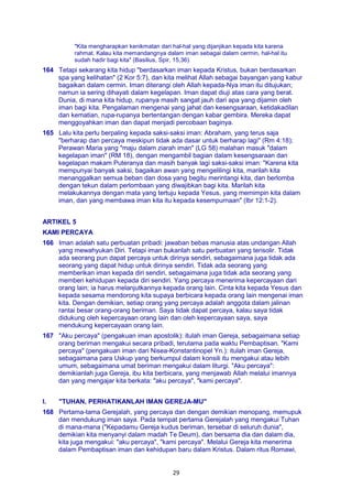 29
"Kita mengharapkan kenikmatan dari hal-hal yang dijanjikan kepada kita karena
rahmat. Kalau kita memandangnya dalam iman sebagai dalam cermin, hal-hal itu
sudah hadir bagi kita" (Basilius, Spir, 15,36).
164 Tetapi sekarang kita hidup "berdasarkan iman kepada Kristus, bukan berdasarkan
spa yang kelihatan" (2 Kor 5:7), dan kita melihat Allah sebagai bayangan yang kabur
bagaikan dalam cermin. Iman diterangi oleh Allah kepada-Nya iman itu ditujukan;
namun ia sering dihayati dalam kegelapan. Iman dapat diuji atas cara yang berat.
Dunia, di mana kita hidup, rupanya masih sangat jauh dari apa yang dijamin oleh
iman bagi kita. Pengalaman mengenai yang jahat dan kesengsaraan, ketidakadilan
dan kematian, rupa-rupanya bertentangan dengan kabar gembira. Mereka dapat
menggoyahkan iman dan dapat menjadi percobaan baginya.
165 Lalu kita perlu berpaling kepada saksi-saksi iman: Abraham, yang terus saja
"berharap dan percaya meskipun tidak ada dasar untuk berharap lagi" (Rm 4:18);
Perawan Maria yang "maju dalam ziarah iman" (LG 58) malahan masuk "dalam
kegelapan iman" (RM 18), dengan mengambil bagian dalam kesengsaraan dan
kegelapan makam Puteranya dan masih banyak lagi saksi-saksi iman: "Karena kita
mempunyai banyak saksi, bagaikan awan yang mengelilingi kita, marilah kita
menanggalkan semua beban dan dosa yang begitu merintangi kita, dan berlomba
dengan tekun dalam perlombaan yang diwajibkan bagi kita. Marilah kita
melakukannya dengan mata yang tertuju kepada Yesus, yang memimpin kita dalam
iman, dan yang membawa iman kita itu kepada kesempurnaan" (Ibr 12:1-2).
ARTIKEL 5
KAMI PERCAYA
166 Iman adalah satu perbuatan pribadi: jawaban bebas manusia atas undangan Allah
yang mewahyukan Diri. Tetapi iman bukanlah satu perbuatan yang terisolir. Tidak
ada seorang pun dapat percaya untuk dirinya sendiri, sebagaimana juga tidak ada
seorang yang dapat hidup untuk dirinya sendiri. Tidak ada seorang yang
memberikan iman kepada diri sendiri, sebagaimana juga tidak ada seorang yang
memberi kehidupan kepada diri sendiri. Yang percaya menerima kepercayaan dari
orang lain; ia harus melanjutkannya kepada orang lain. Cinta kita kepada Yesus dan
kepada sesama mendorong kita supaya berbicara kepada orang lain mengenai iman
kita. Dengan demikian, setiap orang yang percaya adalah anggota dalam jalinan
rantai besar orang-orang beriman. Saya tidak dapat percaya, kalau saya tidak
didukung oleh kepercayaan orang lain dan oleh kepercayaan saya, saya
mendukung kepercayaan orang lain.
167 "Aku percaya" (pengakuan iman apostolik): itulah iman Gereja, sebagaimana setiap
orang beriman mengakui secara pribadi, terutama pada waktu Pembaptisan. "Kami
percaya" (pengakuan iman dari Nisea-Konstantinopel Yn.): itulah iman Gereja,
sebagaimana para Uskup yang berkumpul dalam konsili itu mengakui atau lebih
umum, sebagaimana umat beriman mengakui dalam liturgi. "Aku percaya":
demikianlah juga Gereja, ibu kita berbicara, yang menjawab Allah melalui imannya
dan yang mengajar kita berkata: "aku percaya", "kami percaya".
I. "TUHAN, PERHATIKANLAH IMAN GEREJA-MU"
168 Pertama-tama Gerejalah, yang percaya dan dengan demikian menopang, memupuk
dan mendukung iman saya. Pada tempat pertama Gerejalah yang mengakui Tuhan
di mana-mana ("Kepadamu Gereja kudus beriman, tersebar di seluruh dunia",
demikian kita menyanyi dalam madah Te Deum), dan bersama dia dan dalam dia,
kita juga mengakui: "aku percaya", "kami percaya". Melalui Gereja kita menerima
dalam Pembaptisan iman dan kehidupan baru dalam Kristus. Dalam ritus Romawi,
 