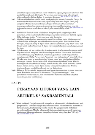 290
diarahkan kepada kesejahteraan suami isteri serta kepada pengadaan keturunan dan
pendidikan anak-anak. Perjanjian Perkawinan antara umat yang telah dibaptis
ditingkatkan oleh Kristus Tuhan, ke martabat Sakramen. Bdk. GS 48,1; CIC, can. 1055, ? 1.
1661 Sakramen Perkawinan adalah tanda untuk perjanjian antara Kristus dan Gereja. Ia
memberi rahmat kepada suami isteri, agar saling mencintai dengan cinta, yang
dengannya Kristus mencintai Gereja. Dengan demikian rahmat Sakramen
menyempurnakan cinta manusiawi suami isteri, meneguhkan kesatuan yang tak
terhapuskan dan menguduskan mereka di jalan menuju hidup abadi. Bdk. Konsili Trente: DS
1799.
1662 Perkawinan berakar dalam kesepakatan dari pihak-pihak yang mengadakan
perjanjian, artinya dalam kehendak saling menyerahkan diri secara definitif, supaya
hidup dalam perjanjian Perkawinan yang setia dan subur.
1663 Oleh karena Perkawinan menempatkan suami isteri dalam status kehidupan resmi
dalam Gereja, maka tepat bahwa Perkawinan secara publik dilaksanakan dalam
kerangka perayaan liturgi di depan imam (atau di depan saksi yang diberi kuasa oleh
Gereja untuk maksud tersebut), di depan para saksi Perkawinan dan di depan jemaat
beriman.
1664 Sifat kesatuan, tak terceraikan, dan kesediaan untuk kesuburan adalah sangat hakiki
bagi Perkawinan. Poligami tidak sesuai dengan kesatuan Perkawinan. Perceraian
memisahkan apa yang Allah telah persatukan; penolakan untuk menjadi subur,
menghapus dari hidup Perkawinan, "anugerah yang paling utama", anak (GS 50, 1).
1665 Mereka yang bercerai, yang kawin lagi selama suami atau isteri sah masih hidup,
melanggar rencana dan perintah Allah sebagaimana diajarkan Kristus. Mereka
memang tidak dipisahkan dari Gereja namun mereka tidak boleh menerima komuni
kudus. :amun mereka masih dapat menata kehidupan mereka secara Kristen,
terutama dengan mendidik anak-anak mereka dalam iman.
1666 Keluarga Kristen adalah tempat anak-anak menerima pewartaan pertama mengenai
iman. Karena itu tepat sekali ia dinamakan "Gereja-rumah tangga" - satu
persekutuan rahmat dan doa, satu sekolah untuk membina kebajikan-kebajikan
manusia dan cinta kasih Kristen.
BAB IV
PERAYAA" LITURGI YA"G LAI"
ARTIKEL 8 * SAKRAME"TALI
1667 "Selain itu Bunda Gereja kudus telah mengadakan sakramentali, yakni tanda-tanda suci,
yang memiliki kemiripan dengan Sakramen-sakramen. Sakramentali itu menandakan
karunia-karunia, terutama yang bersifat rohani, dan yang diperoleh berkat doa
permohonan Gereja. Melalui sakramentali hati manusia disiapkan untuk menerima
buah utama Sakramen-sakramen, dan pelbagai situasi hidup disucikan" (SC 60). Bdk.
CIC, can. 1166; CCEO, can. 867.
 