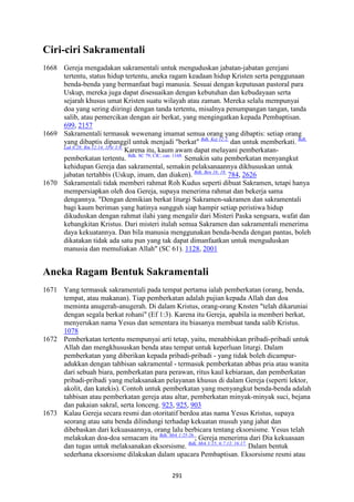 291
Ciri-ciri Sakramentali
1668 Gereja mengadakan sakramentali untuk menguduskan jabatan-jabatan gerejani
tertentu, status hidup tertentu, aneka ragam keadaan hidup Kristen serta penggunaan
benda-benda yang bermanfaat bagi manusia. Sesuai dengan keputusan pastoral para
Uskup, mereka juga dapat disesuaikan dengan kebutuhan dan kebudayaan serta
sejarah khusus umat Kristen suatu wilayah atau zaman. Mereka selalu mempunyai
doa yang sering diiringi dengan tanda tertentu, misalnya penumpangan tangan, tanda
salib, atau pemercikan dengan air berkat, yang mengingatkan kepada Pembaptisan.
699, 2157
1669 Sakramentali termasuk wewenang imamat semua orang yang dibaptis: setiap orang
yang dibaptis dipanggil untuk menjadi "berkat" Bdk. Kej 12:2.
dan untuk memberkati. Bdk.
Luk 6:28; Rm 12:14; 1Ptr 3:9.
Karena itu, kaum awam dapat melayani pemberkatan-
pemberkatan tertentu. Bdk. SC 79; CIC, can. 1168.
Semakin satu pemberkatan menyangkut
kehidupan Gereja dan sakramental, semakin pelaksanaannya dikhususkan untuk
jabatan tertahbis (Uskup, imam, dan diaken). Bdk. Ben 16; 18.
784, 2626
1670 Sakramentali tidak memberi rahmat Roh Kudus seperti dibuat Sakramen, tetapi hanya
mempersiapkan oleh doa Gereja, supaya menerima rahmat dan bekerja sama
dengannya. "Dengan demikian berkat liturgi Sakramen-sakramen dan sakramentali
bagi kaum beriman yang hatinya sungguh siap hampir setiap peristiwa hidup
dikuduskan dengan rahmat ilahi yang mengalir dari Misteri Paska sengsara, wafat dan
kebangkitan Kristus. Dari misteri itulah semua Sakramen dan sakramentali menerima
daya kekuatannya. Dan bila manusia menggunakan benda-benda dengan pantas, boleh
dikatakan tidak ada satu pun yang tak dapat dimanfaatkan untuk menguduskan
manusia dan memuliakan Allah" (SC 61). 1128, 2001
Aneka Ragam Bentuk Sakramentali
1671 Yang termasuk sakramentali pada tempat pertama ialah pemberkatan (orang, benda,
tempat, atau makanan). Tiap pemberkatan adalah pujian kepada Allah dan doa
meminta anugerah-anugerah. Di dalam Kristus, orang-orang Knsten "telah dikaruniai
dengan segala berkat rohani" (Ef 1:3). Karena itu Gereja, apabila ia memberi berkat,
menyerukan nama Yesus dan sementara itu biasanya membuat tanda salib Kristus.
1078
1672 Pemberkatan tertentu mempunyai arti tetap, yaitu, menahbiskan pribadi-pribadi untuk
Allah dan mengkhususkan benda atau tempat untuk keperluan liturgi. Dalam
pemberkatan yang diberikan kepada pribadi-pribadi - yang tidak boleh dicampur-
adukkan dengan tahbisan sakramental - termasuk pemberkatan abbas pria atau wanita
dari sebuah biara, pemberkatan para perawan, ritus kaul kebiaraan, dan pemberkatan
pribadi-pribadi yang melaksanakan pelayanan khusus di dalam Gereja (seperti lektor,
akolit, dan katekis). Contoh untuk pemberkatan yang menyangkut benda-benda adalah
tahbisan atau pemberkatan gereja atau altar, pemberkatan minyak-minyak suci, bejana
dan pakaian sakral, serta lonceng. 923, 925, 903
1673 Kalau Gereja secara resmi dan otoritatif berdoa atas nama Yesus Kristus, supaya
seorang atau satu benda dilindungi terhadap kekuatan musuh yang jahat dan
dibebaskan dari kekuasaannya, orang lalu berbicara tentang eksorsisme. Yesus telah
melakukan doa-doa semacam itu Bdk. Mrk 1:25-26.
; Gereja menerima dari Dia kekuasaan
dan tugas untuk melaksanakan eksorsisme. Bdk. Mrk 3:15; 6:7.13; 16:17.
Dalam bentuk
sederhana eksorsisme dilakukan dalam upacara Pembaptisan. Eksorsisme resmi atau
 