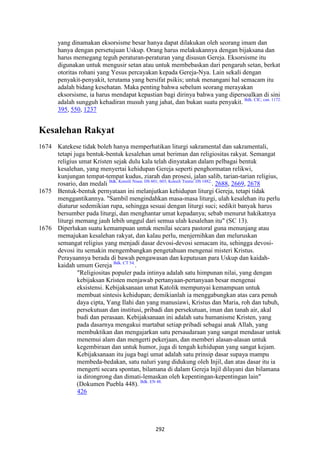 292
yang dinamakan eksorsisme besar hanya dapat dilakukan oleh seorang imam dan
hanya dengan persetujuan Uskup. Orang harus melakukannya dengan bijaksana dan
harus memegang teguh peraturan-peraturan yang disusun Gereja. Eksorsisme itu
digunakan untuk mengusir setan atau untuk membebaskan dari pengaruh setan, berkat
otoritas rohani yang Yesus percayakan kepada Gereja-Nya. Lain sekali dengan
penyakit-penyakit, terutama yang bersifat psikis; untuk menangani hal semacam itu
adalah bidang kesehatan. Maka penting bahwa sebelum seorang merayakan
eksorsisme, ia harus mendapat kepastian bagi dirinya bahwa yang dipersoalkan di sini
adalah sungguh kehadiran musuh yang jahat, dan bukan suatu penyakit. Bdk. CIC, can. 1172.
395, 550, 1237
Kesalehan Rakyat
1674 Katekese tidak boleh hanya memperhatikan liturgi sakramental dan sakramentali,
tetapi juga bentuk-bentuk kesalehan umat beriman dan religiositas rakyat. Semangat
religius umat Kristen sejak dulu kala telah dinyatakan dalam pelbagai bentuk
kesalehan, yang menyertai kehidupan Gereja seperti penghormatan relikwi,
kunjungan tempat-tempat kudus, ziarah dan prosesi, jalan salib, tarian-tarian religius,
rosario, dan medali Bdk. Konsili Nisea: DS 601; 603; Konsili Trente: DS 1882.
. 2688, 2669, 2678
1675 Bentuk-bentuk pernyataan ini melanjutkan kehidupan liturgi Gereja, tetapi tidak
menggantikannya. "Sambil mengindahkan masa-masa liturgi, ulah kesalehan itu perlu
diaturur sedemikian rupa, sehingga sesuai dengan liturgi suci; sedikit banyak harus
bersumber pada liturgi, dan menghantar umat kepadanya; sebab menurut hakikatnya
liturgi memang jauh lebih unggul dari semua ulah kesalehan itu" (SC 13).
1676 Diperlukan suatu kemampuan untuk menilai secara pastoral guna menunjang atau
memajukan kesalehan rakyat, dan kalau perlu, menjernihkan dan meluruskan
semangat religius yang menjadi dasar devosi-devosi semacam itu, sehingga devosi-
devosi itu semakin mengembangkan pengetahuan mengenai misteri Kristus.
Perayaannya berada di bawah pengawasan dan keputusan para Uskup dan kaidah-
kaidah umum Gereja Bdk. CT 54.
.
"Religiositas populer pada intinya adalah satu himpunan nilai, yang dengan
kebijaksan Kristen menjawab pertanyaan-pertanyaan besar mengenai
eksistensi. Kebijaksanaan umat Katolik mempunyai kemampuan untuk
membuat sintesis kehidupan; demikianlah ia menggabungkan atas cara penuh
daya cipta, Yang Ilahi dan yang manusiawi, Kristus dan Maria, roh dan tubuh,
persekutuan dan institusi, pribadi dan persekutuan, iman dan tanah air, akal
budi dan perasaan. Kebijaksanaan ini adalah satu humanisme Kristen, yang
pada dasarnya mengakui martabat setiap pribadi sebagai anak Allah, yang
membuktikan dan mengajarkan satu persaudaraan yang sangat mendasar untuk
menemui alam dan mengerti pekerjaan, dan memberi alasan-alasan untuk
kegembiraan dan untuk humor, juga di tengah kehidupan yang sangat kejam.
Kebijaksanaan itu juga bagi umat adalah satu prinsip dasar supaya mampu
membeda-bedakan, satu naluri yang didukung oleh Injil, dan atas dasar itu ia
mengerti secara spontan, bilamana di dalam Gereja lnjil dilayani dan bilamana
ia dirongrong dan dimati-lemaskan oleh kepentingan-kepentingan lain"
(Dokumen Puebla 448). Bdk. EN 48.
426
 