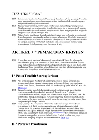 293
TEKS-TEKS SINGKAT
1677 Sakramentali adalah tanda-tanda khusus yang diadakan oleh Gereja, yang ditentukan
untuk mempersiapkan manusia supaya menerima buah-buah Sakramen dan supaya
menguduskan berbagai keadaan hidup.
1678 Di antara sakramentali, pemberkatan-pemberkatan memainkan peranan penting.
Mereka serentak merupakan pujian kepada Allah untuk karya dan anugerah-:ya dan
permohonan Gereja untuk manusia, supaya mereka dapat mempergunakan anugerah-
anugerah Allah dalam semangat Injil.
1679 Hidup Kristen tidak hanya dipupuk oleh liturgi, tetapi juga oleh aneka ragam bentuk
kesalehan populer yang berakar dalam berbagai kebudayaan. Gereja berusaha untuk
menjelaskan kesalehan populer ini melalui terang iman; ia memajukan bentuk-bentuk
itu, yang di dalamnya terlihat satu naluri dan satu kebijaksanaan manusia yang
sesuai dengan Injil dan memperkaya kehidupan Kristen.
ARTIKEL 9 * PEMAKAMA" KRISTE"
1680 Semua Sakramen, terutama Sakramen-sakramen inisiasi Kristen, bertujuan pada
Paska terakhir, yang akan memasukkan Anak Allah ke dalam kehidupan Kerajaan
surga melalui kematian. Dengan demikian terpenuhilah, apa yang ia akui dalam iman
dan harapan: "kami menantikan kebangkitan orang mati dan kehidupan di dunia yang
akan datang" (Pengakuan iman Nisea Konstantinopel).
I * Paska Terakhir Seorang Kristen
1681 Arti kematian secara Kristen nyata dalam terang misteri Paska, kematian dan
kebangkitan Kristus, harapan kita satu-satunya. Seorang Kristen yang meninggal
dalam Yesus Kristus, "beralih dari tubuh ini untuk menetap pada Tuhan" (2 Kor 5:8).
1010-1014
1682 Dengan kematian, akhir kehidupan sakramental, mulailah untuk warga Kristen
penyempurnaan kelahiran kembali yang telah dimulai waktu Pernbaptis., -
"keserupaan secara definitif dengan citra Putera" berkat urapan oleh Roh Kti(It - dan
keikutsertaan pada perjamuan pesta Kerajaan surga yang diantisipasi dahi Ekaristi.
Dan itu pun berlakujuga, apabila ia masih memerlukan penyucian lanjw supaya dapat
mengenakan pakaian perkawinan.
1683 Gereja, sebagai ibu yang secara sakramental melahirkan warga Kristen dalam
penziarahannya di dunia ini, menyertai dia pada akhir perjalanannya, untuk
"menyerahkan dia ke dalam tangan Bapa". Di dalam Kristus ia menyerahkan anak
rahmat-Nya ini kepada Bapa dan dengan penuh harapan menaburkan di bumi benih
tubuh, yang akan bangkit dalam kemuliaan. Bdk. 1 Kor 15:42-44.
Persembahan ini dirayakan
dengan cara yang paling sempurna dalam kurban Ekaristi; pemberkatan yang
mendahului dan yang menyusul adalah sakramentali. 1020, 627
II. * Perayaan Pemakaman
 