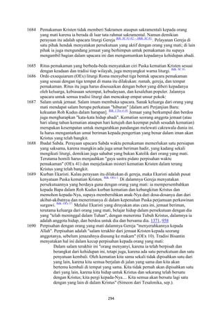 294
1684 Pemakaman Kristen tidak memberi Sakramen ataupun sakramentali kepada orang
yang mati karena ia berada di luar tata rahmat sakramental. Namun demikian
perayaan itu adalah upacara liturgi Gereja Bdk. SC 81-82. - 3Bdk. SC 81.
. Pelayanan Gereja di
satu pihak hendak menyatakan persekutuan yang aktif dengan orang yang mati; di lain
pihak ia juga mengundang jemaat yang berhimpun untuk pemakaman itu supaya
mengambil bagian dalam upacara ini dan mengumumkan kepadanya kehidupan abadi.
1685 Ritus pemakaman yang berbeda-beda menyatakan ciri Paska kematian Kristen sesuai
dengan keadaan dan tradisi tiap wilayah, juga menyangkut warna liturgi. Bdk. SC 81.
1686 Ordo exsequiarum (OEx) liturgi Roma menyebut tiga bentuk upacara pemakaman
yang sesuai dengan tiga tempat di mana itu dilakukan: rumah, gereja, dan tempat
pemakaman. Ritus itu juga harus disesuaikan dengan bobot yang diberi kepadanya
oleh keluarga, kebiasaan setempat, kebudayaan, dan kesalehan populer. Jalannya
upacara untuk semua tradisi liturgi dan mencakup empat unsur pokok:
1687 Salam untuk jemaat. Salam imam membuka upacara. Sanak keluarga dari orang yang
mati mendapat salam berupa perkataan "hiburan" [dalam arti Perjanjian Baru:
kekuatan Roh Kudus dalam harapan]. Bdk. 1 Tes 4:18.
Jemaat yang berkumpul dan berdoa
juga mengharapkan "kata-kata hidup abadi". Kematian seorang anggota jemaat (atau
hari ulang tahun kematian ataupun hari ketujuh dan keempat puluh sesudah kematian)
merupakan kesempatan untuk mengarahkan pandangan melewati cakrawala dunia ini.
Ia harus mengantarkan umat beriman kepada pengertian yang benar dalam iman akan
Kristus yang telah bangkit.
1688 Ibadat Sabda. Perayaan upacara Sabda waktu pemakaman memerlukan satu persiapan
yang saksama, karena mungkin ada juga umat beriman hadir, yang kadang sekali
mengikuti liturgi, demikian juga sahabat yang bukan Katolik dari orang yang mati.
Terutama homili harus menjauhkan "gaya sastra pidato perpisahan waktu
pemakaman" (OEx 41) dan menjelaskan misteri kematian Kristen dalam terang
Kristus yang telah bangkit.
1689 Kurban Ekaristi. Kalau perayaan itu dilakukan di gereja, maka Ekaristi adalah pusat
kenyataan Paska kematian Kristen. Bdk. OEx 1.
Di dalamnya Gereja menyatakan
persekutuannya yang berdaya guna dengan orang yang mati: ia mempersembahkan
kepada Bapa dalam Roh Kudus kurban kematian dan kebangkitan Kristus dan
memohon kepada-Nya, supaya membersihkan anak-Nya dari dosa-dosanya dan dari
akibat-akibatnya dan menerimanya di dalam kepenuhan Paska perjamuan perkawinan
surgawi. Bdk. OEx 57.
Melalui Ekaristi yang dirayakan atas cara ini, jemaat beriman,
terutama keluarga dari orang yang mati, belajar hidup dalam persekutuan dengan dia
yang "telah meninggal dalam Tuhan", dengan menerima Tubuh Kristus, dalamnya ia
adalah anggota hidup, dan berdoa untuk dia dan bersama dia. 1371, 958
1690 Perpisahan dengan orang yang mati dalamnya Gereja "menyerahkannya kepada
Allah". Perpisahan adalah "salam terakhir dari jemaat Kristen kepada seorang
anggotanya, sebelum jenazahnya diusung ke makam" (OEx 10). Tradisi Bisantin
menyatakan hal ini dalam kecup perpisahan kepada orang yang mati:
Dalam salam terakhir ini "orang menyanyi, karena ia telah berpisah dan
berangkat dari kehidupan ini, tetapi juga, karena ada satu persekutuan dan satu
penyatuan kembali. Oleh kematian kita sama sekali tidak dipisahkan satu dari
yang lain, karena kita semua berjalan di jalan yang sama dan kita akan
bertemu kembali di tempat yang sama. Kita tidak pernah akan dipisahkan satu
dari yang lain, karena kita hidup untuk Kristus dan sekarang telah bersatu
dengan Kristus; kita pergi kepada-Nya.... Kita semua akan bersatu lagi satu
dengan yang lain di dalam Kristus" (Simeon dari Tesalonika, sep.).
 
