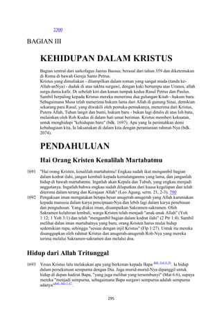 295
2300
BAGIAN III
KEHIDUPA" DALAM KRISTUS
Bagian sentral dari sarkofagus Janius Bassus; berasal dari tahun 359 dan diketemukan
di Roma di bawah Gereja Santo Petrus.
Kristus yang dimuliakan - ditampilkan dalam roman yang sangat muda (tanda ke-
Allah-anNya) - duduk di atas takhta surgawi, dengan kaki bertumpu atas Uranos, allah
surga dunia kafir. Di sebelah kiri dan kanan tampak kedua Rasul Petrus dan Paulus.
Sambil berpaling kepada Kristus mereka menerima dua gulungan Kitab - hukum baru.
Sebagaimana Musa telah menerima hukum lama dari Allah di gunung Sinai, demikian
sekarang para Rasul, yang diwakili oleh pemuka-pemukanya, menerima dari Kristus,
Putera Allah, Tuhan langit dan bumi, hukum baru - bukan lagi ditulis di atas loh batu,
melainkan oleh Roh Kudus di dalam hati umat beriman. Kristus memberi kekuatan,
untuk menghidupi "kehidupan baru" (bdk. 1697). Apa yang Ia perintahkan demi
kebahagiaan kita, Ia laksanakan di dalam kita dengan perantaraan rahmat-Nya (bdk.
2074).
PE"DAHULUA"
Hai Orang Kristen Kenalilah Martabatmu
1691 "Hai orang Kristen, kenalilah martabatmu! Engkau sudah ikut mengambil bagian
dalam kodrat ilahi, jangan kembali kepada kemalanganmu yang lama, dan janganlah
hidup di bawah martabatmu. Ingatlah akan Kepala dan Tubuh, yang engkau menjadi
anggotanya. Ingatlah bahwa engkau sudah diluputkan dari kuasa kegelapan dan telah
diterima dalam terang dan Kerajaan Allah" (Leo Agung, serm. 21, 2-3). 790
1692 Pengakuan iman mengatakan betapa besar anugerah-anugerah yang Allah karuniakan
kepada manusia dalam karya penciptaan-Nya dan lebih lagi dalam karya penebusan
dan pengudusan. Yang diakui iman, disampaikan Sakramen-sakramen. Oleh
Sakramen kelahiran lembali, warga Kristen telah menjadi "anak-anak Allah" (Yoh
1:12; 1 Yoh 3:1) dan telah "mengambil bagian dalam kodrat ilahi" (2 Ptr 1:4). Sambil
melihat dalan iman martabatnya yang baru, orang Kristen harus mulai hidup
sedemikian rupa, sehingga "sesuai dengan injil Kristus" (Flp 1:27). Untuk itu mereka
disanggupkan oleh rahmat Kristus dan anugerah-anugerah Roh-Nya yang mereka
terima melalui Sakramen-sakramen dan melalui doa.
Hidup dari Allah Tritunggal
1693 Yesus Kristus lalu melakukan apa yang berkenan kepada Bapa Bdk. Yoh 8:29.
. Ia hidup
dalam persekutuan sempurna dengan Dia. Juga murid-murid-Nya dipanggil untuk
hidup di depan hadirat Bapa, "yang juga melihat yang tersembunyi" (Mat 6:6), supaya
mereka "menjadi sempurna, sebagaimana Bapa surgawi sempurna adalah sempurna
adanya"Bdk. Mat 5:47.
.
 