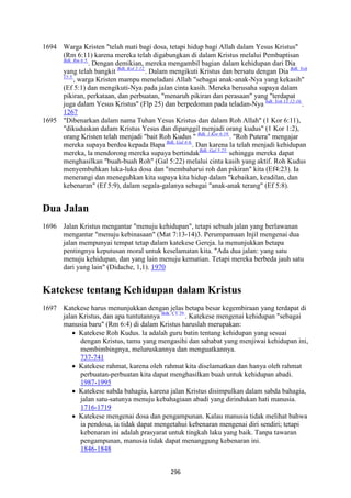 296
1694 Warga Kristen "telah mati bagi dosa, tetapi hidup bagi Allah dalam Yesus Kristus"
(Rm 6:11) karena mereka telah digabungkan di dalam Kristus melalui Pembaptisan
Bdk. Rm 6:5.
. Dengan demikian, mereka mengambil bagian dalam kehidupan dari Dia
yang telah bangkit Bdk, Kol 2:12.
. Dalam mengikuti Kristus dan bersatu dengan Dia Bdk. Yoh
15:5.
, warga Kristen mampu meneladani Allah "sebagai anak-anak-Nya yang kekasih"
(Ef 5:1) dan mengikuti-Nya pada jalan cinta kasih. Mereka berusaha supaya dalam
pikiran, perkataan, dan perbuatan, "menaruh pikiran dan perasaan" yang "terdapat
juga dalam Yesus Kristus" (Flp 25) dan berpedoman pada teladan-Nya bdk. Yoh 13:12-16.
.
1267
1695 "Dibenarkan dalam nama Tuhan Yesus Kristus dan dalam Roh Allah" (1 Kor 6:11),
"dikuduskan dalam Kristus Yesus dan dipanggil menjadi orang kudus" (1 Kor 1:2),
orang Kristen telah menjadi "bait Roh Kudus " Bdk. 1 Kor 6:19.
. "Roh Putera" mengajar
mereka supaya berdoa kepada Bapa Bdk. Gal 4:6.
. Dan karena la telah menjadi kehidupan
mereka, la mendorong mereka supaya bertindakBdk. Gal 5:25.
sehingga mereka dapat
menghasilkan "buah-buah Roh" (Gal 5:22) melalui cinta kasih yang aktif. Roh Kudus
menyembuhkan luka-luka dosa dan "membaharui roh dan pikiran" kita (Ef4:23). Ia
menerangi dan meneguhkan kita supaya kita hidup dalam "kebaikan, keadilan, dan
kebenaran" (Ef 5:9), dalam segala-galanya sebagai "anak-anak terang" (Ef 5:8).
Dua Jalan
1696 Jalan Kristus mengantar "menuju kehidupan", tetapi sebuah jalan yang berlawanan
mengantar "menuju kebinasaan" (Mat 7:13-14)3. Perumpamaan Injil mengenai dua
jalan mempunyai tempat tetap dalam katekese Gereja. la menunjukkan betapa
pentingnya keputusan moral untuk keselamatan kita. "Ada dua jalan: yang satu
menuju kehidupan, dan yang lain menuju kematian. Tetapi mereka berbeda jauh satu
dari yang lain" (Didache, 1,1). 1970
Katekese tentang Kehidupan dalam Kristus
1697 Katekese harus menunjukkan dengan jelas betapa besar kegembiraan yang terdapat di
jalan Kristus, dan apa tuntutannya Bdk. CT 29.
. Katekese mengenai kehidupan "sebagai
manusia baru" (Rm 6:4) di dalam Kristus haruslah merupakan:
• Katekese Roh Kudus. la adalah guru batin tentang kehidupan yang sesuai
dengan Kristus, tamu yang mengasihi dan sahabat yang menjiwai kehidupan ini,
membimbingnya, meluruskannya dan menguatkannya.
737-741
• Katekese rahmat, karena oleh rahmat kita diselamatkan dan hanya oleh rahmat
perbuatan-perbuatan kita dapat menghasilkan buah untuk kehidupan abadi.
1987-1995
• Katekese sabda bahagia, karena jalan Kristus disimpulkan dalam sabda bahagia,
jalan satu-satunya menuju kebahagiaan abadi yang dirindukan hati manusia.
1716-1719
• Katekese mengenai dosa dan pengampunan. Kalau manusia tidak melihat bahwa
ia pendosa, ia tidak dapat mengetahui kebenaran mengenai diri sendiri; tetapi
kebenaran ini adalah prasyarat untuk tingkah laku yang baik. Tanpa tawaran
pengampunan, manusia tidak dapat menanggung kebenaran ini.
1846-1848
 