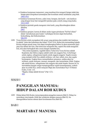 297
• Katakese keutamaan manusiawi, yang membuat kita mengerti betapa indah dan
betapa patut diinginkan kemampuan dan kesediaan untuk melakukan yang baik.
1803-1811
• Katekese keutamaan Kristen, yakni iman, harapan, dan kasih - satu katekese
yang dengan besar hati mengambil patokan pada contoh orang-orang kudus.
1812-1829
• Katekese perintah ganda mengenai cinta kasih, yang dikembangkan dalam
dekalog.
2067
• Katekese gerejani, karena di dalam aneka ragam pertukaran "hal-hal rohani"
dalam "persekutuan para kudus", kehidupan Kristen dapat bertumbuh,
berkembang, dan berkomunikasi.
946-953
1698 Yesus Kristus selalu merupakan titik acuan yang pertama dan terakhir dari katekese.
Ia adalah "jalan dan kebenaran dan hidup" (Yoh 14:6). Kalau kita memandang kepada
Kristus dengan penuh iman, kita dapat mengharapkan bahwa Ia akan memenuhi janji-
janji-Nya dalam diri kita. Dan kalau kita mengasihi Dia, seperti Dia telah mengasihi
kita, kita akan bertingkah laku sesuai dengan martabat kita.
"Aku minta kepadamu, ingatlah bahwa Tuhan kita Yesus Kristus adalah
Kepalamu dan bahwa engkau adalah salah satu anggota-Nya. Ia berfungsi
untuk engkau, sebagaimana kepaIa untuk anggota-anggota. SegaIa sesuatu
yang menjadi milik-Nya adalah milikmu: roh, hati, tubuh, jiwa, dan segaIa
kemampuan. Engkau harus memanfaatkan semuanya, seakan-akan itu
milikmu, untuk melayani, memuji, mengasihi, dan memuliakan Allah. Engkau
ada untuk Kristus, sebagaimana satu anggota ada untuk kepala. Karena itu, Ia
merindukan dengan sangat mempergunakan segaIa kemampuanmu, seakan-
akan itu milik-Nya, untuk melayani Bapa dan memuliakan-Nya" (Yohanes
Eudes, Cord. 1,5).
"Bagiku, hidup adalah Kristus" (Flp 1:21).
426
SEKSI I
PA"GGILA" MA"USIA:
HIDUP DALAM ROH KUDUS
1699 Hidup dalam Roh Kudus menyempumakan panggilan manusia (Bab I). Hidup itu
mencakup cinta kepada Allah dan solidaritas dengan manusia (Bab II). Itu
dianugerahkan karena rahmat demi keselamatan kita (Bab III).
BAB I
MARTABAT MA"USIA
 
