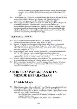299
maupun secara kolektif tampak sebagai perjuangan, itu pun perjuangan yang
dramatis, antara kebaikan dan kejahatan, antara terang dan kegelapan" (GS
13,2).
397
1708 Oleh sengsara-Nya, Kristus telah membebaskan kita dari setan dan dari dosa. Ia telah
memperoleh bagi kita kehidupan baru di dalam Roh Kudus. Rahmat-Nya
memperbaiki lagi, apa yang telah dirusakkan dosa di dalam kita. 617
1709 Siapa yang percaya kepada Kristus menjadi anak Allah. Pengangkatan sebagai anak
ini membaharui manusia dan membuatnya mengikuti contoh Kristus. Ia
memungkinkannya untuk bertindak secara tepat dan melakukan yang baik. Dalam
persatuan dengan Penebusnya, murid sampai kepada kesempurnaan cinta, kepada
kekudusan. Kehidupan susiIa yang dimatangkan dalam rahmat, berkembang dalam
kemuliaan surgawi menuju kehidupan abadi. 1265
TEKS-TEKS SINGKAT
1710 Kristus "sepenuhnya menampilkan manusia bagi manusia, dan membeberkan
kepadanya panggilannya yang amat luhur" (GS 22,1). 1050
1711 Manusia itu sejak pembuahannya diarahkan kepada Allah dan ditentukan untuk
kebahagiaan abadi, karena ia dilengkapi dengan jiwa rohani, akal budi, dan
kehendak. Ia mengusahakan kesempurnaannya dalam "mencari dan mencintai yang
benar dan yang baik" (GS 15,2).
1712 Kebebasan yang benar adalah "lambang yang unggul citra ilahi di dalam manusia"
(GS 17). 1713 Manusia wajib mematuhi hukum kesusilaan kodrati yang
mendorongnya "untuk mencintai serta melakukan yang baik dan mengelakkan yang
jahat" (GS 16). Hukum ini bergema dalam hati nuraninya.
1714 Manusia yang dalam kodratnya telah dilukai oleh dosa asal, dapat keliru dan dalam
melaksanakan kebebasannya telah condong kepada yang jahat.
1715 Siapa yang percaya kepada Kristus, memiliki kehidupan baru di dalam Roh Kudus.
Kehidupan susiIa yang tumbuh menjadi matang di dalam rahmat akan menjadi
sempurna di dalam kemuliaan surga.
ARTIKEL 2 * PA"GGILA" KITA
ME"UJU KEBAHAGIAA"
I. * Sabda Bahagia
1716 Sabda bahagia terdapat dalam inti khotbah Yesus. Mereka mengangkat kembali janji-
janji yang telah diberi kepada umat terpilih sejak Abraham. Sabda bahagia
menyempumakan janji-janji itu, karena tidak hanya diarahkan kepada pemilikan satu
tanah saja, tetapi kepada Kerajaan surga
Berbahagialah orang yang miskin di hadapan Allah, karena merekalah yang
empunya Kerajaan surga
Berbahagialah orang yang berdukacita, karena mereka akan dihibur.
 