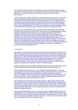 3
mempersiapkan satu rancangan untuk katekismus seperti yang dikehendaki oleh bapa-
bapa sinode. Selanjutnya satu tim redaksi yang terdiri dari tujuh Uskup diosesan, demikian
pula Para ahli dalam bidang teologi dan katekese membantu komisi ini dalam
pekerjaannya.
Komisi itu bertugas, memberi petunjuk dan mengawasi jalannya pekerjaan. Ia menyertai
semua langkah redaksi dalam sembilan tahap perumusan berturut-turut dengan penuh
perhatian. Pihak tim redaksi telah menerima tanggung jawab untuk menuliskan teks dan
memasukkan perubahan-perubahan yang dituntut oleh komisi, serta menilai tanggapan
dari sejumlah besar teolog, ekseget dan kateket dan terutama dari Para Uskup seluruh
dunia, untuk memperbaiki teks. Tim redaksi itu merupakan satu wadah pertukaran pikiran
yang produktif dan memperkaya guna menjamin kesatuan dan keseragaman teks.
Rancangan itu lalu dibicarakan secara luas oleh semua Uskup Katolik, oleh konferensi-
konferensi para Uskup atau sinode mereka, selanjutnya oleh lembaga-lembaga di bidang
teologi dan katekese. Secara keseluruhan ia mendapat sambutan yang baik dari
episkopat, dan dengan alasan kilat orang dapat mengatakan bahwa katekismus ini
merupakan hasil kerja sama episkopat Gereja Katolik yang dengan rela telah menerima
himbauan saya, dan memikul sahamnya sendiri pada tanggung jawab dalam suatu
prakarsa yang begitu langsung menyangkut kehidupan Gereja. Jawaban ini menimbulkan
dalam diri saya kegembiraan yang mendalam karena harmoni dari begitu banyak suara
benar-benar melukiskan apa yang dapat dinamakan "simfoni" iman. Penerbitan katekismus
ini memancarkan dengan demikian hakikat kolegial dari episkopat: ia memberikan
kesaksian mengenai katolisitas Gereja.
3. Susunan Isi
Satu katekismus menggambarkan dengan setia dan secara organis ajaran dari Kitab Suci,
dari tradisi yang hidup di dalam Gereja dan dari magisterium (wewenang mengajar) yang
otentik, demikian juga warisan rohani dari bapa-bapa Gereja, para pria dan wanita kudus
dalam Gereja, untuk memperkenalkan lebih baik misteri Kristen dan untuk menghidupkan
kembali iman umat Allah. Ia harus memperhatikan perkembangan ajaran yang dalam
peredaran waktu dicurahkan Roh Kudus kepada Gereja. Katekismus ini juga harus
menjadi satu bantuan bagi orang Kristen supaya dengan terang iman dapat menyinari
situasi dan masalah baru yang belum tampak di waktu yang silam.
Karena itu katekismus akan mencakup yang lama dan yang baru (bdk. Mat 13:52) karena
iman itu tetap sama, namun serentak merupakan sumber sinar yang selalu baru.
Untuk menjawab keperluan ganda ini, maka "Katekismus Gereja Katolik" di satu pihak
menggunakan susunan "lama" dan tradisional, yang sudah diikuti katekismus santo Pius V,
dan membagi-bagi materi dalam empat bagian: syahadat; liturgi kudus, terutama
Sakramen; kegiatan Kristen, yang dijelaskan dengan bertolak dari perintah-perintah; dan
akhirnya doa Kristen. Tetapi serentak seluruh isi sering dipaparkan dalam bentuk "baru"
untuk menjawab pertanyaan-pertanyaan zaman kita.
Keempat bagian itu berhubungan satu dengan yang lain: Misteri Kristen adalah pokok
iman (bagian pertama); misteri yang sama dirayakan dan diberikan dalam kegiatan liturgi
(bagian kedua); misteri itu hadir, untuk menerangi dan menunjang anak-anak Allah dalam
perbuatannya (bagian ketiga); misteri itu merupakan dasar untuk doa kita, yang ungkapan
utamanya adalah "Bapa Kami", dan merupakan pokok permohonan kita, pujian kita dan
syafaat kita (bagian keempat).
Liturgi itu sendiri adalah doa; karena itu, perayaan ibadat merupakan tempat yang cocok
bagi pengakuan iman. Rahmat, buah Sakramen-sakramen, adalah prasyarat mutlak bagi
perbuatan kita, demikian pula keikutsertaan kita dalam liturgi Gereja menuntut iman. Tetapi
kalau iman tidak menampakkan diri dalam perbuatan, ia mati (bdk. Yak 2:14-16) dan tidak
dapat menghasilkan buah untuk kehidupan kekal.
 