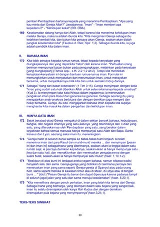 30
pemberi Pembaptisan bertanya kepada yang menerima Pembaptisan: "Apa yang
kau minta dari Gereja Allah?" Jawabannya: "Iman" - "Iman memberi apa
kepadamu?" - "Kehidupan kekal" (RR. OBA).
169 Keselamatan datang hanya dari Allah, tetapi karena kita menerima kehidupan iman
melalui Gereja, maka ia adalah ibunda kita: "Kita mengimani Gereja sebagai ibu
kelahiran kembali kita, dan bukan kita percaya akan Gereja, seakan-akan dialah
pangkal keselamatan kita" (Faustus d. Riez, Spir. 1,2). Sebagai ibunda kita, ia juga
adalah pendidik kita dalam iman.
II. BAHASA IMAN
170 Kita tidak percaya kepada rumus-rumus, tetapi kepada kenyataan yang
diungkapkannya dan yang dapat kita "raba" oleh karena iman. "Perbuatan orang
beriman mempunyai tujuan bukan pada pengungkapan, melainkan pada kenyataan
[yang diungkapkan] (Tomas Aqu., s.th. 2-2,1,2 ad 2). Tetapi kita mendekati
kenyataan-kenyataan ini dengan bantuan rumus-rumus iman. Formula ini
memungkinkan untuk menyatakan dan merumuskan iman, untuk merayakan
bersama, untuk menjadikannya milik kita dan untuk semakin hidup darinya.
171 Sebagai "tiang dan dasar kebenaran" (1 Tim 3:15), Gereja menyimpan dengan setia
"iman yang sudah satu kali diberikan Allah untuk selama-lamanya kepada umatnya"
(Yud 3). Ia menyimpan kata-kata Kristus dalam ingatannya; ia meneruskan
pengakuan iman para Rasul dari generasi ke generasi. Sebagai seorang ibu yang
mengajarkan anak-anaknya berbicara dan dengan demikian juga mengerti dan
hidup bersama, Gereja, ibu kita, mengajarkan bahasa iman kepada kita supaya
menghantar kita masuk ke dalam pengertian dan kehidupan iman.
III. HANYA SATU IMAN
172 Sejak berabad-abad Gereja mengakui di dalam sekian banyak bahasa, kebudayaan,
bangsa, dan negara imannya yang satu-satunya, yang diterimanya dari Tuhan yang
satu, yang diteruskannya oleh Pembaptisan yang satu, yang berakar dalam
keyakinan bahwa semua manusia hanya mempunyai satu Allah dan Bapa. Santo
Ireneus dari Lyon, seorang saksi iman itu, menerangkan:
173 "Gereja hadir di seluruh dunia sampai ke batas-batas bumi terjauh. Ia telah
menerima iman dari para Rasul dan murid-murid mereka ... dan menyimpan [pesan
ini dan iman ini] sebagaimana yang diterimanya, seakan-akan ia tinggal dalam satu
rumah saja; ia percaya demikian kepadanya, seakan-akan ia hanya mempunyai satu
jiwa dan satu hati, dan memaklumkan dan meneruskan pengajarannya dengan
suara bulat, seakan-akan ia hanya mempunyai satu mulut" (haer. 1,10,1-2).
174 "Meskipun di atas bumi ini terdapat aneka ragam bahasa, namun wibawa tradisi
hanyalah satu dan sama. Gereja-gereja yang didirikan di Germania percaya dan
meneruskan iman yang sama seperti Gereja-gereja di Spanyol atau pada orang
Kelt, sama seperti mereka di kawasan timur atau di Mesir, di Libya atau di tengah
bumi ... " (ibid.) "Pesan Gereja itu benar dan dapat dipercaya karena padanya tampil
di seluruh jagat jalan yang satu dan sama menuju keselamatan" (haer. 5,20,1).
175 "Kita memelihara dengan penuh perhatian, iman yang telah kita terima dari Gereja.
Sebagai harta yang berharga, yang disimpan dalam satu bejana yang sangat baik,
iman itu selalu diremajakan oleh karya Roh Kudus dan dengan demikian
diremajakan pula bejana yang menyimpannya"(haer.3,24,1).
TEKS-TEKS SINGKAT
 