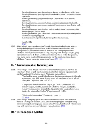300
Berbahagialah orang yang lemah lembut, karena mereka akan memiliki bumi.
Berbahagialah orang yang lapar dan haus akan kebenaran, karena mereka akan
dipuaskan.
Berbahagialah orang yang murah hatinya, karena mereka akan beroleh
kemurahan.
Berbahagialah orang yang suci hatinya, karena mereka akan melihat Allah.
Berbahagialah orang yang membawa damai, karena mereka akan disebut anak-
anak Allah.
Berbahagialah orang yang dianiaya oleh sebab kebenaran, karena merekalah
yang empunya Kerajaan surga.
Berbahagialah kamu, jika karena Aku kamu diceIa dan dianiaya dan kepadamu
difitnahkan segaIa yang jahat.
Bersukacita dan bergembiralah, karena upahmu besar di surga.
(Mat 5:3-12).
2546
1717 Sabda bahagia mencerminkan wajah Yesus Kristus dan cinta kasih-Nya. Mereka
menunjukkan panggilan umat beriman, diikutsertakan di dalam sengsara dan
kebangkitan-Nya; mereka menampilkan perbuatan dan sikap yang mewarnai
kehidupan Kristen; mereka merupakan janji-janji yang tidak disangka-sangka, yang
meneguhkan harapan di dalam kesulitan; mereka menyatakan berkat dan ganjaran,
yang murid-murid sudah miliki secara rahasia; mereka sudah dinyatakan dalam
kehidupan Perawan Maria dan semua orang kudus. 459, 1820
II. * Kerinduan akan Kebahagiaan
1718 Sabda bahagia sesuai dengan kerinduan kodrati akan kebahagiaan. Kerinduan ini
berasal dari Allah. Ia telah meletakkannya di dalam hati manusia, supaya menarik
mereka kepada diri-Nya, karena hanya Allah dapat memenuhinya:
"Pastilah kita semua hendak hidup bahagia, dan dalam umat manusia tidak ada
seorang pun yang tidak setuju dengan rumus ini, malahan sebelum ia selesai
diucapkan" (Agustinus, mor. eccl. 1,3,4).
"Dengan cara mana aku mencari Engkau, ya Tuhan? Karena kalau aku
mencari Engkau, Allahku, aku mencari kehidupan bahagia. Aku hendak
mencari Engkau, supaya jiwaku hidup. Karena tubuhku hidup dalam jiwaku,
dan jiwaku hidup dalam Engkau" (Agustinus, conf. 10,29).
"Allah sendiri memuaskan" (Tomas Aqu,, symb. 1).
27, 1024
1719 Sabda bahagia mengungkapkan arti keberadaan manusia, tujuan akhir perbuatan
manusia: kebahagiaan di dalam Allah. Allah memberi panggilan ini kepada setiap
manusia secara pribadi, tetapi juga kepada seluruh Gereja, kepada umat, yakni mereka
yang telah menerima janji dan hidup dari-Nya dalam iman. 1950
Ill, * Kebahagiaan Kristen
 