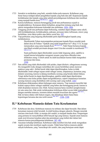 303
1733 Semakin ia melakukan yang baik, semakin bebas puIa manusia. Kebebasan yang
benar hanya terdapat dalam pengabdian kepada yang baik dan adil. Keputusan kepada
ketidaktaatan dan kepada yang jahat adalah penyalahgunaan kebebasan dan membuat
orang menjadi hamba dosa Bdk. Rm 6:17.
. 1803
1734 Karena kebebasan. manusia bertanggung jawab atas perbuatannya sejauh ia
menghendakinya. Kemajuan dalam kebajikan, pengertian tentang yang baik dan
askese menguatkan kekuasaan kehendak atas perbuatan. 1036, 1804
1735 Tanggung jawab atas perbuatan dapat berkurang, malahan dapat dihapus sama sekali,
oleh ketidakpahaman, ketidaksadaran, paksaan, perasaan takut, kebiasaan, emosi yang
berlebihan, serta faktor psikis atau faktor sosial lain. 597
1736 Tiap perbuatan yang langsung dikehendaki perlu diperhitungkan kepada yang
melakukannya.
Demikianlah Tuhan menyampaikan pertanyaan kepada Hawa sesudah jatuh
dalam dosa di Firdaus "Apakah yang telah kauperbuat ini?" (Kej 3:13). Ia juga
menanyakan yang sama kepada Kain Bdk. Kej 4:10.
. Nabi Natan bertanya kepada
raja Daud sesudah perzinaan dengan isteri Uria dan sesudah ia membunuh Bdk. 2
Sam 12:7-15.
.
Suatu perbuatan dapat dikehendaki secara tidak langsung yakni, apabila ia
terjadi karena kelengahan mengenai sesuatu yang harus diketahui atau
dilakukan orang. Contoh untuk itu ialah kecelakaan karena tidak mengetahui
peraturan lalu lintas.
2598
1737 Satu akibat yang tidak dikehendaki oleh pelaku, dapat ditolerir, sebagaimana seorang
ibu mengambil risiko dengan meletihkan diri secara berlebihan untuk merawat
anaknya yang sakit. Akibat buruk tidak dapat diperhitungkan, kalau ia tidak
dikehendaki entah sebagai tujuan entah sebagai sarana, umpamanya, kematian yang
dialami seseorang, karena ia datang membantu seorang yang berada dalam bahaya.
Tetapi akibat buruk itu dapat diperhitungkan, apabila sudah dapat diperkirakan
sebelumnya atau kalau pelaku dapat mengelakkannya, seperti umpamanya kematian
seorang manusia yang disebabkan oleh seorang sopir yang mabuk. 2263
1738 Kebebasan dilaksanakan dalam hubungan antar manusia. Tiap manusia memiliki hak
kodrati supaya diakui sebagai makhluk yang bebas dan bertanggung-jawab, karena ia
telah diciptakan menurut citra Allah. Semua manusia harus memberi penghormatan
ini satu sama lain. Hak untuk melaksanakan kebebasan diikat secara tidak terpisahkan
dengan martabat manusia, terutama dalam masalah kesusilaan dan agama Bdk. DH 2.
.
Hak ini harus diakui oleh hukum negara, dan dilindungi dalam batas-batas
kepentingan bersama dan tata tertib umum Bdk. DH 7.
. 2106, 2108
II.* Kebebasan Manusia dalam Tata Keselamatan
1739 Kebebasan dan dosa. Kebebasan manusia itu terbatas dan dapat bersalah. Dan dalam
kenyataan manusia telah bersalah. Ia telah berdosa dengan sukarela. Dengan menolak
rencana cinta kasih Allah, ia menipu diri sendiri; ia menjadi hamba dosa. Pengasingan
yang pertama ini menyebabkan lebih banyak lagi yang lainnya. Sejarah umat manusia
sejak awal diwarnai kejadian jahat dan penindasan yang timbul dari dalam hati
manusia karena penyalahgunaan kebebasan. 387, 401
1740 Ancaman terhadap kebebasan. Kebebasan tidak memberi kita hak untuk mengatakan
segaIa sesuatu dan membuat segaIa sesuatu. Tidak benar bahwa manusia adalah
subyek kebebasan, yang "mencukupi diri sendiri, dan yang bertujuan untuk dapat
 