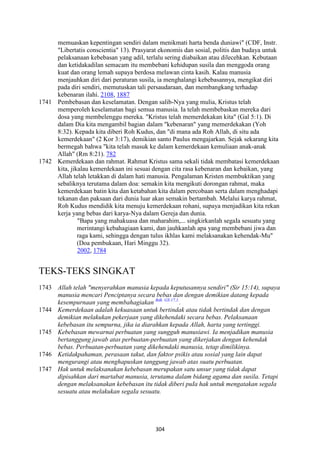 304
memuaskan kepentingan sendiri dalam menikmati harta benda duniawi" (CDF, Instr.
"Libertatis conscientia" 13). Prasyarat ekonomis dan sosial, politis dan budaya untuk
pelaksanaan kebebasan yang adil, terlalu sering diabaikan atau dilecehkan. Kebutaan
dan ketidakadilan semacam itu membebani kehidupan susila dan menggoda orang
kuat dan orang lemah supaya berdosa melawan cinta kasih. Kalau manusia
menjauhkan diri dari peraturan susila, ia menghalangi kebebasannya, mengikat diri
pada diri sendiri, memutuskan tali persaudaraan, dan membangkang terhadap
kebenaran ilahi. 2108, 1887
1741 Pembebasan dan keselamatan. Dengan salib-Nya yang mulia, Kristus telah
memperoleh keselamatan bagi semua manusia. Ia telah membebaskan mereka dari
dosa yang membelenggu mereka. "Kristus telah memerdekakan kita" (Gal 5:1). Di
dalam Dia kita mengambil bagian dalam "kebenaran" yang memerdekakan (Yoh
8:32). Kepada kita diberi Roh Kudus, dan "di mana ada Roh Allah, di situ ada
kemerdekaan" (2 Kor 3:17), demikian santo Paulus mengajarkan. Sejak sekarang kita
bermegah bahwa "kita telah masuk ke dalam kemerdekaan kemuliaan anak-anak
Allah" (Rm 8:21). 782
1742 Kemerdekaan dan rahmat. Rahmat Kristus sama sekali tidak membatasi kemerdekaan
kita, jikalau kemerdekaan ini sesuai dengan cita rasa kebenaran dan kebaikan, yang
Allah telah letakkan di dalam hati manusia. Pengalaman Kristen membuktikan yang
sebaliknya terutama dalam doa: semakin kita mengikuti dorongan rahmat, maka
kemerdekaan batin kita dan ketabahan kita dalam percobaan serta dalam menghadapi
tekanan dan paksaan dari dunia luar akan semakin bertambah. Melalui karya rahmat,
Roh Kudus mendidik kita menuju kemerdekaan rohani, supaya menjadikan kita rekan
kerja yang bebas dari karya-Nya dalam Gereja dan dunia.
"Bapa yang mahakuasa dan maharahim,... singkirkanlah segaIa sesuatu yang
merintangi kebahagiaan kami, dan jauhkanlah apa yang membebani jiwa dan
raga kami, sehingga dengan tulus ikhlas kami melaksanakan kehendak-Mu"
(Doa pembukaan, Hari Minggu 32).
2002, 1784
TEKS-TEKS SINGKAT
1743 Allah telah "menyerahkan manusia kepada keputusannya sendiri" (Sir 15:14), supaya
manusia mencari Penciptanya secara bebas dan dengan demikian datang kepada
kesempurnaan yang membahagiakan Bdk. GS 17,1.
.
1744 Kemerdekaan adalah kekuasaan untuk bertindak atau tidak bertindak dan dengan
demikian melakukan pekerjaan yang dikehendaki secara bebas. Pelaksanaan
kebebasan itu sempurna, jika ia diarahkan kepada Allah, harta yang tertinggi.
1745 Kebebasan mewarnai perbuatan yang sungguh manusiawi. Ia menjadikan manusia
bertanggung jawab atas perbuatan-perbuatan yang dikerjakan dengan kehendak
bebas. Perbuatan-perbuatan yang dikehendaki manusia, tetap dimilikinya.
1746 Ketidakpahaman, perasaan takut, dan faktor psikis atau sosial yang lain dapat
mengurangi atau menghapuskan tanggung jawab atas suatu perbuatan.
1747 Hak untuk melaksanakan kebebasan merupakan satu unsur yang tidak dapat
dipisahkan dari martabat manusia, terutama dalam bidang agama dan susila. Tetapi
dengan melaksanakan kebebasan itu tidak diberi puIa hak untuk mengatakan segaIa
sesuatu atau melakukan segaIa sesuatu.
 
