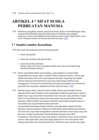 305
1748 "Kristus telah memerdekakah kita" (Gal 5:1).
ARTIKEL 4 * SIFAT SUSILA
PERBUATA" MA"USIA
1749 Kebebasan menjadikan manusia subyek kesusilaan. Kalau ia bertindak dengan sadar,
manusia boleh dikatakan bapa dari perbuatannya. Perbuatan yang sungguh
manusiawi, artinya yang dipilih atas dasar keputusan hati nurani, dapat dinilai secara
susila. Perbuatan macam itu bersifat atau baik atau jahat. 1732
I * Sumber-sumber Kesusilaan
1750 Sifat susila dari perbuatan manusia bergantung pada:
• obyek yang dipilih;
• tujuan atau maksud yang ingin dicapai;
• situasi dan kondisi perbuatan.
Obyek, tujuan, dan situasi merupakan sumber atau unsur-unsur hakiki bagi
moralitas perbuatan manusia.
1751 Obyek yang dipilih adalah suatu kebaikan, yang kepadanya seorang hendak
mengarahkan diri dengan sadar. Ia adalah "bahan" perbuatan manusia. Obyek yang
dipilih menentukan nilai moral suatu kegiatan kehendak, tergantung dari apakah
menurut keputusan akal budi hal itu sesuai atau tidak dengan kebaikan yang
sesungguhnya. Norma-norma obyektif dari kesusilaan menyatakan tata rasional dari
yang baik atau yang jahat, sebagaimana dinilai oleh hati nurani. 1794
1752 Berbeda dengan obyek, maksud berada di pihak subyek yang bertindak. Karena
maksud berakar dalam kebebasan dan mengarahkan tindakan kepada tujuan, maka ia
adalah unsur yang secara hakiki menentukan sifat susila dari suatu perbuatan. Tujuan
ialah cita-cita pertama dari maksud dan menentukan apa yang diusahakan dalam
perbuatan. Maksud adalah satu gerakan kehendak yang diarahkan kepada tujuan; ia
menentukan apa yang diusahakan dalam perbuatan.
Ia mengarahkan pandangan kepada kebaikan yang diharapkan sebagai hasil dari
perbuatan yang bersangkutan. Maksud itu tidak terbatas pada pelaksanaan perbuatan
satu demi satu, tetapi dapat mengarahkan sejumlah perbuatan menuju tujuan yang satu
dan sama. Ia dapat mengarahkan seluruh kehidupan kepada tujuan akhir.
Umpamanya, satu pelayanan yang orang lakukan, mempunyai tujuan untuk membantu
sesama; tetapi pada waktu yang sama iajuga dapat dijiwai oleh cinta kepada Allah
sebagai tujuan akhir dari semua perbuatan kita. Perbuatan yang satu dan sama dapat
 