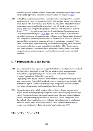 306
juga didukung oleh beberapa maksud, umpamanya, kalau orang memberi pelayanan
untuk mendapat perhatian atau untuk menyombongkan diri dengan itu. 2520
1753 Maksud baik (umpamanya membantu sesama) membuat satu tingkah laku yang dari
sendirinya buruk (seperti penipuan atau fitnah), tidak menjadi sesuatu yang baik atau
benar. Tujuan tidak membenarkan cara. Karena itu, tidak dapat dibenarkan hukuman
atas seseorang yang tidak bersalah sebagai cara yang sah untuk menyelamatkan
bangsa. Sebaliknya satu perbuatan yang dari sendirinya baik (umpamanya memberi
derma) Bdk. Mat 6:2-4.
, menjadi sesuatu yang buruk, apabila tujuan buruk (umpamanya
kesombongan) membarenginya. 2479, 596 1754 Situasi, termasuk akibat-akibatnya,
merupakan unsur-unsur sekunder dan suatu perbuatan moral. Faktor-faktor situasional
turut memperkuat atau memperlemah kebaikan atau keburukan moral dari perbuatan
manusia (factor semacam itu umpamanya besarnya jumlah suatu pencurian). Faktor-
faktor situasional juga dapat mengurangi atau menambah tanggung jawab dari pelaku
(umpamanya melakukan sesuatu karena takut mati). Faktor-faktor itu sebenarnya
tidak dapat mengubah keadaan moral dari pekerjaan itu sendiri; mereka tidak dapat
mengubah suatu perbuatan yang dari sendirinya buruk, menjadi sesuatu yang baik
atau benar. 1735
II. * Perbuatan Baik dan Buruk
1755 Satu perbuatan baik dari segi moral mengandaikan bahwa baik obyek maupun maksud
dan faktor-faktor situasional itu baik. Maksud buruk membuat suatu perbuatan
menjadi buruk, juga apabila obyeknya sendiri adalah baik (seperti berdoa atau
berpuasa "supaya dapat dilihat oleh orang lain").
Obyek yang dipilih dengan sendirinya dapat membuat suatu perbuatan menjadi buruk
secara menyeluruh. Ada tingkah laku konkret seperti umpamanya percabulan itu tidak
pemah boleh dipilih, karena di dalam memilihnya terdapat satu tindakan kehendak
yang salah, artinya sesuatu yang buruk ditinjau dari segi moral.
1756 Dengan demikian, keliru sekali untuk menilai moralitas perbuatan manusia hanya
dengan melihat maksud yang menjiwainya atau faktor situasional yang menyertainya
(seperti lingkungan, tekanan masyarakat, paksaan, atau keharusan untuk melakukan
sesuatu). Ada perbuatan yang di dalam dan dari dirinya sendiri, terlepas dari situasi
dan maksud, selalu buruk karena obyek perbuatan itu sendiri; misalnya penghujahan
Allah dan sumpah palsu, pembunuhan dan zina. Tidak diperbolehkan melakukan
sesuatu yang buruk, supaya diperoleh sesuatu yang baik darinya. 1789
TEKS-TEKS SINGKAT
 
