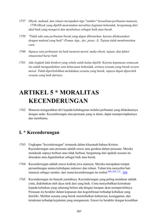 307
1757 Obyek, maksud, dan situasi merupakan tiga "sumber" kesusilaan perbuatan manusia.
1758 Obyek yang dipilih menentukan moralitas kegiatan kehendak, bergantung dari
akal budi yang mengerti dan menilainya sebagai baik atau buruk.
1759 "Tidak ada satu perbuatan buruk yang dapat dibenarkan, karena dilaksanakan
dengan maksud yang baik" (Tomas Aqu., dec. praec. I). Tujuan tidak membenarkan
cara.
1760 Supaya satu perbuatan itu baik menurut moral, maka obyek, tujuan, dan faktor
situasional harus baik.
1761 Ada tingkah laku konkret yang selalu salah kalau dipilih. Karena keputusan semacam
itu sudah mengandaikan satu kekacauan kehendak, artinya sesuatu yang buruk secara
moral. Tidak diperbolehkan melakukan sesuatu yang buruk, supaya dapat diperoleh
sesuatu yang baik darinya.
ARTIKEL 5 * MORALITAS
KECE"DERU"GA"
1762 Manusia mengarahkan diri kepada kebahagiaan melalui perbuatan yang dilakukannya
dengan sadar. Kecenderungan atau perasaan yang ia alami, dapat mempersiapkannya
dan membantu.
I. * Kecenderungan
1763 Ungkapan "kecenderungan" termasuk dalam khazanah bahasa Kristen.
Kecenderungan atau perasaan adalah emosi atau gerakan dalam perasaan. Mereka
mendesak supaya berbuat atau tidak berbuat, bergantung dari apakah sesuatu itu
dirasakan atau digambarkan sebagai baik atau buruk.
1764 Kecenderungan adalah emosi kodrati jiwa manusia. Mereka merupakan tempat
persambungan antara kehidupan inderawi dan rohani. Tuhan kita menyebut hati
manusia sebagai sumber, dari mana kecenderungan itu timbul Bdk. Mrk 7:21.
. 368
1765 Kecenderungan itu banyak jumlahnya. Kecenderungan yang paling mendasar adalah
cinta, diakibatkan oleh daya tarik dari yang baik. Cinta menyebabkan kerinduan
kepada kebaikan yang sekarang belum ada dengan harapan akan memperolehnya.
Perasaan itu berakhir dalam kepuasan dan kegembiraan terhadap kebaikan yang
dimiliki. Melihat sesuatu yang buruk menimbulkan kebencian, keengganan, dan
ketakutan terhadap kejahatan yang mengancam. Emosi itu berakhir dengan kesedihan
 