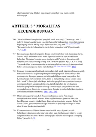 308
akan kejahatan yang dihadapi atau dengan kemarahan yang memberontak
terhadapnya.
ARTIKEL 5 * MORALITAS
KECE"DERU"GA"
1766 "Mencintai berarti menghendaki yang baik untuk seseorang" (Tomas Aqu., s.th. 1-
2,26,4). Semua kecenderungan yang lain bersumber pada gerakan pokok hati manusia
kepada yang baik ini. Orang hanya dapat mencintai yang baik Bdk. Agustinus, Trin. 8,3,4.
.
"Perasaan itu buruk, kalau cinta itu buruk, baik, kalau cinta baik" (Agustinus civ.
14,7). 1704
1767 Kecenderungan-kecenderungan itu dengan sendirinya bukan baik, bukan juga buruk.
Mereka hanya ditentukan secara moral sejauh dikendalikan oleh akal budi dan
kehendak. Dikatakan, kecenderungan itu dikehendaki "sebab ia digerakkan oleh
kehendak atau tidak dihalang-halangi oleh kehendak" (Tomas Aqu., s.th. 1-2, 24,1).
Termasuk dalam kesempurnaan dari sesuatu yang baik secara moral atau manusiawi,
bahwa kecenderungan itu diatur oleh akal budi Bdk. Tomas Aqu., s.th. 1-2,24,3.
. 1860
1768 Perasaan-perasaan yang kuat tidak menentukan, baik untuk sikap moral maupun untuk
kekudusan manusia; tetapi merupakan persediaan yang tidak habis-habisnya dari
gambaran dan dorongan perasaan, melaluinya kehidupan moral menyatakan diri.
Kecenderungan itu baik secara moral, kalau ia menyumbang kepada sesuatu yang
baik; buruk" kalau terjadi sebaliknya, Kehendak yang baik mengarahkan dorongan-
dorongan inderawi, yang diangkatnya itu, kepada kebaikan dan kebahagiaan;
kehendak yang buruk mengalah terhadap kecenderungan yang tidak teratur dan
meningkatkannya. Emosi dan perasaan dapat diangkat ke dalam kebajikan atau dapat
dirusakkan oleh kebiasaan buruk. 2005, 1803, 1865
1769 Dalam kehidupan Kristen, Roh Kudus melaksanakan karya-Nya dengan
mengikutsertakan seluruh manusia dalam segala deritanya, perasaan takut, dan
kesedihannya, seperti nyata kelihatan dalam sakratulmaut dan sengsara Tuhan. Di
dalam Kristus, perasaan manusia dapat menemukan penyempurnaannya di dalam
cinta Kristen dan kebahagiaan ilahi.
1770 Kesempurnaan moral berarti bahwa manusia tidak hanya digerakkan oleh
kehendaknya ke arah sesuatu yang baik, tetapi juga oleh kerinduan inderawi sesuai
dengan kata-kata mazmur: "Hatiku dan dagingku bersorak-sorai kepada Allah yang
hidup" (Mzm 84:3). 30
 