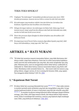 309
TEKS-TEKS SINGKAT
1771 Ungkapan "kecenderungan" menandakan gerakan perasaan atau emosi. Oleh
desakan perasaannya, manusia merasa bahwa sesuatu bersifat baik atau jahat.
1772 Kecenderungan yang mendasar adalah cinta dan kebencian, kerinduan dan
ketakutan, kegembiraan dan kesedihan serta kemurkaan.
1773 Sebagai dorongan inderawi, kecenderungan itu bukan baik, bukan juga buruk
menurut moral; tetapi sejauh mereka dikuasai akal budi dan kehendak atau tidak,
mereka itu baik atau buruk secara moral.
1774 Emosi dan perasaan dapat diangkat ke dalam kebajikan atau dirusakkan oleh
kebiasaan buruk.
1775 Kesempurnaan moral berarti bahwa manusia digerakkan kepada yang baik, tidak
hanya oleh kehendaknya, tetapi juga oleh "hati"-nya.
ARTIKEL 6 * HATI "URA"I
1776 "Di lubuk hati nuraninya manusia menemukan hukum, yang tidak diterimanya dari
dirinya sendiri, tetapi harus ditaatinya. Suara hati itu selalu menyerukan kepadanya
untuk mencintai dan melaksanakan apa yang baik, dan untuk menghindari apa yang
jahat. Bilamana perlu, suara itu menggemakan dalam lubuk hatinya: jauhkanlah ini,
elakkanlah itu. Sebab dalam hatinya manusia menemukan hukum yang ditulis oleh
Allah. Martabatnya ialah mematuhi hukum itu,... Hati nurani ialah inti manusia yang
paling rahasia, sanggar sucinya; di situ ia seorang diri bersama Allah, yang sapaan-
Nya menggema dalam batinnya" (GS 16). 1954
I. * Keputusan Hati "urani
1777 Di dalam lubuk hati seseorang bekerjalah hati nurani Bdk. Rm 2:14-16.
. Pada waktu tertentu
ia memberi perintah untuk melakukan yang baik dan mengelakkan yang jahat. Ia juga
menilai keputusan konkret, di mana ia menyetujui yang baik dan menolak yang jahat
Bdk. Rm 1:32.
. Ia memberi kesaksian tentang kebenaran dalam hubungan dengan kebaikan
tertinggi, yaitu Allah, oleh Siapa manusia ditarik, dan hukum-hukum Siapa manusia
terima. Kalau ia mendengar hati nuraninya, manusia yang bijaksana dapat mendengar
suara Allah, yang berbicara di dalamnya. 1766, 2071
 