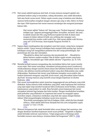 310
1778 Hati nurani adalah keputusan akal budi, di mana manusia mengerti apakah satu
perbuatan konkret yang ia rencanakan, sedang laksanakan, atau sudah laksanakan,
baik atau buruk secara moral. Dalam segala sesuatu yang ia katakana atau lakukan,
manusia berkewajiban mengikuti dengan seksama apa yang ia tahu, bahwa itu benar
dan tepat. Oleh keputusan hati nurani manusia mendengar dan mengenal penetapan
hukum ilahi.
Hati nurani adalah "hukum roh" dan juga suatu "bisikan langsung", dalamnya
terdapat juga "gagasan pertanggungjawaban, kewajiban, ancaman, dan janji...
Ia adalah utusan dari Dia yang berbicara kepada kita baik di dalam alam
maupun di dalam rahmat di balik satu selubung dan mengajar serta
memerintah kita melalui wakil-wakil-Nya. Hati nurani adalah wakil Kristus
yang asli" (J.H.Newman, Surat kepada Pangeran Norfolk 5).
1749
1779 Supaya dapat mendengarkan dan mengikuti suara hati nurani, orang harus mengenal
hatinya sendiri. Upaya mencari kehidupan batin menjadi lebih penting lagi, karena
kehidupan sering kali mengalihkan perhatian kita dari setiap pertimbangan, dari
pemeriksaan diri atau dari introspeksi.
"Masuklah ke dalam hati nuranimu dan tanyakanlah dia! ... Masuklah ke
dalam batinmu saudara-saudara! Dan di dalam segala sesuatu yang kamu
lakukan, berusahalah agar Allah adalah saksimu" (Agustinus, ep. Jo. 8,9).
1886
1780 Martabat pribadi manusia mengandung dan merindukan bahwa hati nurani menilai
secara tepat. Hati nurani mencakup: memahami prinsip-prinsip moral [synderesis],
melaksanakannya dengan menilai alasan-alasan dan kebaikan-kebaikan seturut situasi
tertentu, dan akhimya menilai perbuatan konkret yang akan dilaksanakan atau sudah
dilaksanakan. Keputusan hati nurani yang bijaksana mengakui secara praktis dan
konkret kebenaran mengenai yang baik secara moral, yang dinyatakan dalam hukum
akal budi. Seorang manusia yang memilih sesuai dengan keputusan ini disebut
bijaksana. 1806
1781 Hati nurani memungkinkan untuk menerima tanggungjawab atas perbuatan yang telah
dilakukan. Kalau manusia telah melakukan yang jahat, maka keputusan hati nuraninya
yang tepat dapat tetap memberi kesaksian bahwa kebenaran moral berlaku, sementara
keputusannya yang konkret itu salah. Rasa bersalah seturut keputusan hati nurani
merupakan jaminan bagi harapan dan belas kasihan. Dengan membuktikan kesalahan
pada perbuatan yang dilakukan ini, keputusan hati nurani itu mengajak supaya
memohon ampun, selanjutnya melakukan yang baik dan supaya dengan bantuan
rahmat Allah mengembangkan kebajikan secara terus-menerus.
"Kita boleh menenangkan hati kita di hadapan Allah, sebab jika kita dituduh
olehnya, Allah adalah lebih besar daripada hati kita serta mengetahui segala
sesuatu" (1 Yoh 3:19-20).
1731
1782 Manusia mempunyai hak untuk bertindak bebas sesuai dengan hati nuraninya, dan
dengan demikian membuat keputusan moral secara pribadi. "Janganlah ia dipaksa
untuk bertindak melawan suara hatinya. Tetapi jangan puIa ia dirintangi untuk
bertindak menurut suara hatinya, terutama dalam hal keagamaan" (DH 3). 2106
 