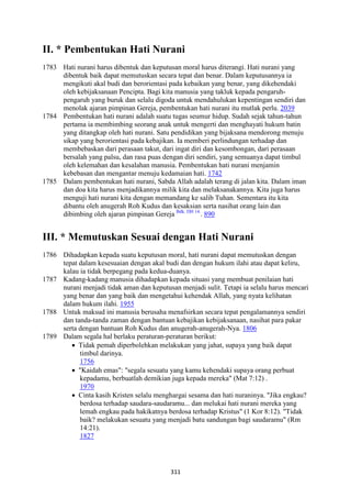 311
II. * Pembentukan Hati "urani
1783 Hati nurani harus dibentuk dan keputusan moral harus diterangi. Hati nurani yang
dibentuk baik dapat memutuskan secara tepat dan benar. Dalam keputusannya ia
mengikuti akal budi dan berorientasi pada kebaikan yang benar, yang dikehendaki
oleh kebijaksanaan Pencipta. Bagi kita manusia yang takluk kepada pengaruh-
pengaruh yang buruk dan selalu digoda untuk mendahulukan kepentingan sendiri dan
menolak ajaran pimpinan Gereja, pembentukan hati nurani itu mutlak perlu. 2039
1784 Pembentukan hati nurani adalah suatu tugas seumur hidup. Sudah sejak tahun-tahun
pertama ia membimbing seorang anak untuk mengerti dan menghayati hukum batin
yang ditangkap oleh hati nurani. Satu pendidikan yang bijaksana mendorong menuju
sikap yang berorientasi pada kebajikan. Ia memberi perlindungan terhadap dan
membebaskan dari perasaan takut, dari ingat diri dan kesombongan, dari perasaan
bersalah yang palsu, dan rasa puas dengan diri sendiri, yang semuanya dapat timbul
oleh kelemahan dan kesalahan manusia. Pembentukan hati nurani menjamin
kebebasan dan mengantar menuju kedamaian hati. 1742
1785 Dalam pembentukan hati nurani, Sabda Allah adalah terang di jalan kita. Dalam iman
dan doa kita harus menjadikannya milik kita dan melaksanakannya. Kita juga harus
menguji hati nurani kita dengan memandang ke salib Tuhan. Sementara itu kita
dibantu oleh anugerah Roh Kudus dan kesaksian serta nasihat orang lain dan
dibimbing oleh ajaran pimpinan Gereja Bdk. DH 14.
. 890
III. * Memutuskan Sesuai dengan Hati "urani
1786 Dihadapkan kepada suatu keputusan moral, hati nurani dapat memutuskan dengan
tepat dalam kesesuaian dengan akal budi dan dengan hukum ilahi atau dapat keliru,
kalau ia tidak berpegang pada kedua-duanya.
1787 Kadang-kadang manusia dihadapkan kepada situasi yang membuat penilaian hati
nurani menjadi tidak aman dan keputusan menjadi sulit. Tetapi ia selalu harus mencari
yang benar dan yang baik dan mengetahui kehendak Allah, yang nyata kelihatan
dalam hukum ilahi. 1955
1788 Untuk maksud ini manusia berusaha menafsirkan secara tepat pengalamannya sendiri
dan tanda-tanda zaman dengan bantuan kebajikan kebijaksanaan, nasihat para pakar
serta dengan bantuan Roh Kudus dan anugerah-anugerah-Nya. 1806
1789 Dalam segala hal berlaku peraturan-peraturan berikut:
• Tidak pemah diperbolehkan melakukan yang jahat, supaya yang baik dapat
timbul darinya.
1756
• "Kaidah emas": "segala sesuatu yang kamu kehendaki supaya orang perbuat
kepadamu, berbuatlah demikian juga kepada mereka" (Mat 7:12) .
1970
• Cinta kasih Kristen selalu menghargai sesama dan hati nuraninya. "Jika engkau?
berdosa terhadap saudara-saudaramu... dan melukai hati nurani mereka yang
lemah engkau pada hakikatnya berdosa terhadap Kristus" (1 Kor 8:12). "Tidak
baik? melakukan sesuatu yang menjadi batu sandungan bagi saudaramu" (Rm
14:21).
1827
 