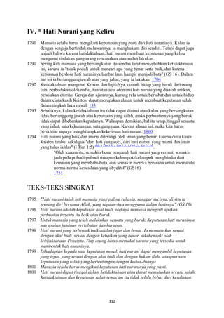 312
IV. * Hati "urani yang Keliru
1790 Manusia selalu harus mengikuti keputusan yang pasti dari hati nuraninya. Kalau ia
dengan sengaja bertindak melawannya, ia menghukum diri sendiri. Tetapi dapat juga
terjadi bahwa karena ketidaktahuan, hati nurani membuat keputusan yang keliru
mengenai tindakan yang orang rencanakan atau sudah lakukan.
1791 Sering kali manusia yang bersangkutan itu sendiri turut menyebabkan ketidaktahuan
ini, karena ia "tidak peduli untuk mencari apa yang benar serta baik, dan karena
kebiasaan berdosa hati nuraninya lambat laun hampir menjadi buta" (GS 16). Dalam
hal ini ia bertanggungjawab atas yang jahat, yang ia lakukan. 1704
1792 Ketidaktahuan mengenai Kristus dan Injil-Nya, contoh hidup yang buruk dari orang
lain, perbudakan oleh nafsu, tuntutan atas otonomi hati nurani yang disalah artikan,
penolakan otoritas Gereja dan ajarannya, kurang reIa untuk bertobat dan untuk hidup
dalam cinta kasih Kristen, dapat merupakan alasan untuk membuat keputusan salah
dalam tingkah laku moral. 133
1793 Sebaliknya, kalau ketidaktahuan itu tidak dapat diatasi atau kalau yang bersangkutan
tidak bertanggung jawab atas keputusan yang salah, maka perbuatannya yang buruk
tidak dapat dibebankan kepadanya. Walaupun demikian, hal itu tetap, tinggal sesuatu
yang jahat, satu kekurangan, satu gangguan. Karena alasan ini, maka kita harus
berikhtiar supaya menghilangkan kekeliruan hati nurani. 1860
1794 Hati nurani yang baik dan murni diterangi oleh iman yang benar, karena cinta kasih
Kristen timbul sekaligus "dari hati yang suci, dari hati nurani yang murni dan iman
yang tulus ikhlas" (l Tim 1:5) Bdk. I Tim 3:9; 2 Tim 1:3; 1 Ptr3:21, Kis 24:16.
.
"Oleh karena itu, semakin besar pengaruh hati nurani yang cermat, semakin
jauh puIa pribadi-pribadi maupun kelompok-kelompok menghindar dari
kemauan yang membabi-buta, dan semakin mereka berusaha untuk mematuhi
norma-norma kesusilaan yang obyektif" (GS16).
1751
TEKS-TEKS SINGKAT
1795 "Hati nurani ialah inti manusia yang paling rahasia, sanggar sucinya; di situ ia
seorang diri bersama Allah, yang sapaan-:ya menggema dalam batinnya" (GS 16).
1796 Hati nurani adalah keputusan akal budi, olehnya manusia mengerti apakah
perbuatan tertentu itu baik atau buruk.
1797 Untuk manusia yang telah melakukan sesuatu yang buruk. Keputusan hati nuraninya
merupakan jaminan pertobatan dan harapan.
1798 Hati nurani yang terbentuk baik adalah jujur dan benar. Ia memutuskan sesuai
dengan akal budi, sesuai dengan kebaikan yang benar, dikehendaki oleh
kebijaksanaan Pencipta. Tiap orang harus memakai sarana yang tersedia untuk
membentuk hati nuraninya.
1799 Dihadapkan kepada satu keputusan moral, hati nurani dapat mengambil keputusan
yang tepat, yang sesuai dengan akal budi dan dengan hukum ilahi, ataupun satu
keputusan yang salah yang bertentangan dengan kedua-duanya.
1800 Manusia selalu harus mengikuti keputusan hati nuraninya yang pasti.
1801 Hati nurani dapat tinggal dalam ketidaktahuan atau dapat memutuskan secara salah.
Ketidaktahuan dan keputusan salah semacam itu tidak selalu bebas dari kesalahan.
 