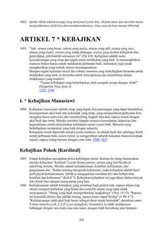 313
1802 Sabda Allah adalah terang yang menyinari jalan kita. Dalam iman dan doa kita harus
menjadikannya milik kita dan melaksanakannya. Atas cara ini hati nurani dibentuk.
ARTIKEL 7 * KEBAJIKA"
1803 "Jadi, semua yang benar, semua yang mulia, semua yang adil, semua yang suci,
semua yang manis, semua yang sedap didengar, semua yang disebut kebajikan dan
patut dipuji, pikirkanlah semuanya itu" (Flp 4:8). Kebajikan adalah suatu
kecenderungan yang tetap dan teguh untuk melakukan yang baik. Ia memungkinkan
manusia bukan hanya untuk melakukan perbuatan baik, melainkan juga untuk
menghasilkan yang terbaik seturut kemampuannya.
Dengan segala kekuatan moral dan rohani, manusia yang berkebajikan berusaha untuk
melakukan yang baik. Ia berusaha untuk mencapainya dan memilihnya dalam
tindakannya yang konkret.
"Tujuan kehidupan yang berkebajikan ialah menjadi serupa dengan Allah"
(Gregorius Nisa, beat. l).
1733, 1768
I. * Kebajikan Manusiawi
1804 Kebajikan manusiawi adalah sikap yang teguh, kecenderungan yang dapat diandalkan,
kesempurnaan akal budi dan kehendak yang tetap, yang mengarahkan perbuatan kita,
mengatur hawa nafsu kita dan membimbing tingkah laku kita supaya sesuai dengan
akal budi dan iman. Mereka memberi kepada manusia kemudahan, kepastian dan
kegembiraan untuk menjalankan kehidupan moral secara baik. Manusia yang
berkebajikan melakukan yang baik dengan sukarela.
Kebajikan moral diperoleh melalui usaha manusia. Ia adalah buah dan sekaligus benih
untuk perbuatan baik secara moral; ia mengarahkan seluruh kekuatan manusia kepada
tujuan, supaya hidup bersatu dengan cinta ilahi. 2500, 1827
Kebajikan Pokok [Kardinal]
1805 Empat kebajikan merupakan poros kehidupan moral. Karena itu orang menamakan
mereka kebajikan "kardinal" [cardo berarti poros]; semua yang lain berada di
sekeliling mereka. Mereka adalah kebijaksanaan, keadilan, keberanian, dan
penguasaan diri. "Kalau seorang mengasihi kebenaran, maka kebajikan adalah hasil
jerih payah kebijaksanaan. Sebab ia mengajarkan menahan diri dan berhati-hati,
keadilan dan kebenaran" (Keb 8:7). Kebajikan-kebajikan ini juga dipuji dalam banyak
teks Kitab Suci dengan nama-nama yang lain.
1806 Kebijaksanaan adalah kebajikan yang membuat budi praktis rela, supaya dalam tiap
situasi mengerti kebaikan yang benar dan memilih sarana yang tepat untuk
mencapainya. "Orang yang bijak memperhatikan langkahnya" (Ams 14:15). "Karena
itu kuasailah dirimu dan jadilah tenang, supaya kamu dapat berdoa" (1 Ptr 4:7).
"Kebijaksanaan ialah akal budi benar sebagai dasar untuk bertindak", demikian santo
Tomas menulis (s.th. 2-2,47,2,sc) mengikuti Aristoteles. Ia tidak mempunyai
hubungan dengan rasa malu atau rasa takut, dengan lidah bercabang atau berpura-
 