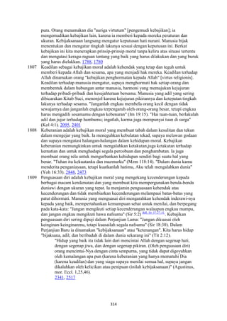 314
pura. Orang menamakan dia "auriga virtutum" [pengemudi kebajikan]; ia
mengemudikan kebajikan lain, karena ia memberi kepada mereka peraturan dan
ukuran. Kebijaksanaan langsung mengatur keputusan hati nurani. Manusia bijak
menentukan dan mengatur tingkah lakunya sesuai dengan keputusan ini. Berkat
kebajikan ini kita menerapkan prinsip-prinsip moral tanpa keliru atas situasi tertentu
dan mengatasi keragu-raguan tentang yang baik yang harus dilakukan dan yang buruk
yang harus dielakkan. 1788, 1780
1807 Keadilan sebagai kebajikan moral adalah kehendak yang tetap dan teguh untuk
memberi kepada Allah dan sesama, apa yang menjadi hak mereka. Keadilan terhadap
Allah dinamakan orang "kebajikan penghormatan kepada Allah" [virtus religionis].
Keadilan terhadap manusia mengatur, supaya menghormati hak setiap orang dan
membentuk dalam hubungan antar manusia, harmoni yang memajukan kejujuran
terhadap pribadi-pribadi dan kesejahteraan bersama. Manusia yang adil yang sering
dibicarakan Kitab Suci, menonjol karena kejujuran pikirannya dan ketepatan tingkah
lakunya terhadap sesama. "Janganlah engkau membeIa orang kecil dengan tidak
sewajarnya dan janganlah engkau terpengaruh oleh orang-orang besar, tetapi engkau
harus mengadili sesamamu dengan kebenaran" (Im 19:15). "Hai tuan-tuan, berlakulah
adil dan jujur terhadap hambamu; ingatlah, karma juga mempunyai tuan di surga"
(Kol 4:1). 2095, 2401
1808 Keberanian adalah kebajikan moral yang membuat tabah dalam kesulitan dan tekun
dalam mengejar yang baik. Ia meneguhkan kebulatan tekad, supaya melawan godaan
dan supaya mengatasi halangan-halangan dalam kehidupan moral. Kebajikan
keberanian memungkinkan untuk mengalahkan ketakutan,juga ketakutan terhadap
kematian dan untuk menghadapi segala percobaan dan penghambatan. Ia juga
membuat orang reIa untuk mengurbankan kehidupan sendiri bagi suatu hal yang
benar. "Tuhan itu kekuatanku dan mazmurku" (Mzm 118:14). "Dalam dunia kamu
menderita penganiayaan, tetapi kuatkanlah hatimu, Aku telah mengalahkan dunia"
(Yoh 16:33). 2848, 2473
1809 Penguasaan diri adalah kebajikan moral yang mengekang kecenderungan kepada
berbagai macam kenikmatan dan yang membuat kita mempergunakan benda-benda
duniawi dengan ukuran yang tepat. Ia menjamin penguasaan kehendak atas
kecenderungan dan tidak membiarkan kecenderungan melampaui batas-batas yang
patut dihormati. Manusia yang menguasai diri mengarahkan kehendak inderawi-nya
kepada yang baik, mempertahankan kemampuan sehat untuk menilai, dan berpegang
pada kata-kata: "Jangan mengikuti setiap kecenderungan walaupun engkau mampu,
dan jangan engkau mengikuti hawa nafsumu" (Sir 5:2) Bdk. Sir 37:27-31.
. Kebajikan
penguasaan diri sering dipuji dalam Perjanjian Lama: "Jangan dikuasai oleh
keinginan-keinginanmu, tetapi kuasailah segala nafsumu" (Sir 18:30). Dalam
Perjanjian Baru ia dinamakan "kebijaksanaan" atau "ketenangan". Kita harus hidup
"bijaksana, adil, dan beribadah di dalam dunia sekarang ini" (Tit 2:12).
"Hidup yang baik itu tidak lain dari mencintai Allah dengan segenap hati,
dengan segenap jiwa, dan dengan segenap pikiran. (Oleh penguasaan diri)
orang mencintai-Nya dengan cinta sempurna, yang tidak dapat digoyahkan
oleh kemalangan apa pun (karena keberanian yang hanya mematuhi Dia
(karena keadilan) dan yang siaga supaya menilai semua hal, supaya jangan
dikalahkan oleh kelicikan atau penipuan (inilah kebijaksanaan)" (Agustinus,
mor. Eccl. 1,25,46).
2341, 2517
 