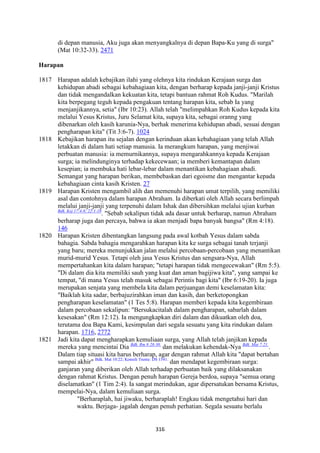 316
di depan manusia, Aku juga akan menyangkalnya di depan Bapa-Ku yang di surga"
(Mat 10:32-33). 2471
Harapan
1817 Harapan adalah kebajikan ilahi yang olehnya kita rindukan Kerajaan surga dan
kehidupan abadi sebagai kebahagiaan kita, dengan berharap kepada janji-janji Kristus
dan tidak mengandalkan kekuatan kita, tetapi bantuan rahmat Roh Kudus. "Marilah
kita berpegang teguh kepada pengakuan tentang harapan kita, sebab Ia yang
menjanjikannya, setia" (Ibr 10:23). Allah telah "melimpahkan Roh Kudus kepada kita
melalui Yesus Kristus, Juru Selamat kita, supaya kita, sebagai oranng yang
dibenarkan oleh kasih karunia-Nya, berhak menerima kehidupan abadi, sesuai dengan
pengharapan kita" (Tit 3:6-7). 1024
1818 Kebajikan harapan itu sejalan dengan kerinduan akan kebahagiaan yang telah Allah
letakkan di dalam hati setiap manusia. Ia merangkum harapan, yang menjiwai
perbuatan manusia: ia memurnikannya, supaya mengarahkannya kepada Kerajaan
surga; ia melindunginya terhadap kekecewaan; ia memberi kemantapan dalam
kesepian; ia membuka hati lebar-lebar dalam menantikan kebahagiaan abadi.
Semangat yang harapan berikan, membebaskan dari egoisme dan mengantar kepada
kebahagiaan cinta kasih Kristen. 27
1819 Harapan Kristen mengambil alih dan memenuhi harapan umat terpilih, yang memiliki
asal dan contohnya dalam harapan Abraham. Ia diberkati oleh Allah secara berlimpah
melalui janji-janji yang terpenuhi dalam Ishak dan dibersihkan melalui ujian kurban
Bdk. Kej 17:4-8; 22:1-18
. "Sebab sekalipun tidak ada dasar untuk berharap, namun Abraham
berharap juga dan percaya, bahwa ia akan menjadi bapa banyak bangsa" (Rm 4:18).
146
1820 Harapan Kristen dibentangkan langsung pada awal kotbah Yesus dalam sabda
bahagia. Sabda bahagia mengarahkan harapan kita ke surga sebagai tanah terjanji
yang baru; mereka menunjukkan jalan melalui percobaan-percobaan yang menantikan
murid-murid Yesus. Tetapi oleh jasa Yesus Kristus dan sengsara-Nya, Allah
mempertahankan kita dalam harapan; "tetapi harapan tidak mengecewakan" (Rm 5:5).
"Di dalam dia kita memiliki sauh yang kuat dan aman bagijiwa kita", yang sampai ke
tempat, "di mana Yesus telah masuk sebagai Perintis bagi kita" (Ibr 6:19-20). Ia juga
merupakan senjata yang membeIa kita dalam perjuangan demi keselamatan kita:
"Baiklah kita sadar, berbajuzirahkan iman dan kasih, dan berketopongkan
pengharapan keselamatan" (1 Tes 5:8). Harapan memberi kepada kita kegembiraan
dalam percobaan sekalipun: "Bersukacitalah dalam pengharapan, sabarlah dalam
kesesakan" (Rm 12:12). Ia mengungkapkan diri dalam dan dikuatkan oleh doa,
terutama doa Bapa Kami, kesimpulan dari segala sesuatu yang kita rindukan dalam
harapan. 1716, 2772
1821 Jadi kita dapat mengharapkan kemuliaan surga, yang Allah telah janjikan kepada
mereka yang mencintai Dia Bdk. Rm 8:28-30.
dan melakukan kehendak-Nya Bdk. Mat 7:21.
.
Dalam tiap situasi kita harus berharap, agar dengan rahmat Allah kita "dapat bertahan
sampai akhir" Bdk. Mat 10:22; Konsili Trente: DS 1541.
dan mendapat kegembiraan surga:
ganjaran yang diberikan oleh Allah terhadap perbuatan baik yang dilaksanakan
dengan rahmat Kristus. Dengan penuh harapan Gereja berdoa, supaya "semua orang
diselamatkan" (1 Tim 2:4). Ia sangat merindukan, agar dipersatukan bersama Kristus,
mempelai-Nya, dalam kemuliaan surga.
"Berharaplah, hai jiwaku, berharaplah! Engkau tidak mengetahui hari dan
waktu. Berjaga- jagalah dengan penuh perhatian. Segala sesuatu berlalu
 
