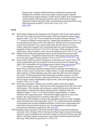 317
dengan cepat, walaupun ketidaksabaranmu membuat hal yang pasti jadi
diragukan dan membuat waktu yang singkat menjadi panjang. Ingatlah:
semakin banyak engkau berjuang, semakin banyak engkau akan membuktikan
cintamu kepada Allah dan pada suatu hari akan semakin banyak engkau
bergembira dengan kekasihmu dalam satu kebahagiaan dan kegembiraan yang
tidak pernah akan berakhir" (Teresia dari Yesus, excl. 15,3).
2016, 1037
Kasih
1822 Kasih adalah kebajikan ilahi, dengannya kita mengasihi Allah di atas segala-galanya
demi diri-Nya sendiri dan karena kasih kepada Allah kita mengasihi sesama seperti
diri kita sendiri. 1723 1823 Yesus membuat kasih menjadi suatu perintah baru Bdk. Yoh
13:43.
. Karena Ia mengasihi orang-orang-Nya "sampai pada kesudahannya" (Yoh 13:1),
Ia menyatakan kasih yang Ia terima dari Bapa-Nya. Melalui kasih satu sama lain para
murid mencontoh kasih Yesus, yang mereka terima dari Dia. Karena itu Yesus
berkata: Bapa telah mengasihi Aku, demikianlah juga Aku telah mengasihi kamu;
tinggallah di dalam kasih-Ku itu" (Yoh 15:9). Dan juga: "Inilah perintah-Ku: yaitu
supaya kamu saling mengasihi, seperti Aku telah mengasihi kamu" (Yoh 15:12). 1970
1824 Sebagai buah roh dan penyempurnaan hukum, kasih mematuhi perintah-perintah
Allah dan Kristus. "Tinggallah di dalam kasih-Ku! Jikalau kamu menurut perintah-
Ku, kamu akan tinggal di dalam kasih-Ku" (Yoh 15:9-10) Bdk. Mat 22:40; Rm 13:8-10.
. 735
1825 Kristus telah wafat karena kasih terhadap kita, ketika kita masih "musuh" (Rm 5:10).
Tuhan menghendaki agar kita mengasihi musuh-musuh kita menurut teladan-Nya
(Mat 5:44), menunjukkan diri kita sebagai sesama kepada orang yang terasing Bdk. Luk
10:27-37.
, dan mengasihi anak-anak Bdk. Mrk 9:37.
dan kaum miskin Bdk. Mat 25:40, 45.
.
Santo Paulus melukiskan gambaran mengenai kasih yang tidak ada tandingannya:
Kasih itu sabar; kasih itu murah hati; ia tidak cemburu. Ia tidak memegahkan diri dan
tidak sombong. Ia tidak melakukan yang tidak sopan dan tidak mencari keuntungan
diri sendiri: Ia tidak pemarah dan tidak menyimpan kesalahan orang lain. Ia tidak
bersukacita karena ketidakadilan, tetapi karena kebenaran. Ia menutupi segala sesuatu,
percaya segala sesuatu, mengharapkan segala sesuatu, sabar menanggung segala
sesuatu" (1 Kor 13:4-7). 604
1826 Rasul juga mengatakan: sekalipun aku memiliki segala sesuatu dan sanggup
melaksanakan segala sesuatu, "tetapi jika aku tidak mempunyai kasih, aku sama sekali
tidak berguna". Dan sekalipun aku mempunyai segala keistimewaan, pelayanan, dan
juga kebajikan "tetapi jika aku tidak mempunyai kasih, sedikitpun tidak ada
faedahnya bagiku" (1 Kor 13:1-4). Kasih melebihi segala kebajikan. Ia adalah
kebajikan ilahi yang paling utama: "Demikianlah tinggal ketiga hal ini yaitu iman,
harapan, dan yang paling besar di antaranya ialah kasih" (1 Kor 13:13).
1827 Pelaksanaan semua kebajikan ini dijiwai dan digerakkan oleh kasih. Inilah "pengikat
yang menyatukan dan menyempumakan" (Kol 3:14); ia adalah pembentuk kebajikan;
ia menentukan dan mengatur kebajikan-kebajikan; kasih Kristen mengamankan dan
memurnikan kekuatan kasih manusiawi kita. Ia meninggikannya sampai kepada
kesempurnaan adikodrati, kepada kasih ilahi. 815, 826
1828 Kehidupan moral yang dijiwai oleh kasih memberi kepada orang Kristen kebebasan
anak-anak Allah. Di depan Allah ia tidak lagi bersikap sebagai seorang hamba dengan
ketakutan yang merendahkan dan juga bukan sebagai seorang buruh harian yang ingin
dibayar, melainkan sebagai seorang anak, yang memberi jawaban kepada kasih dari
Dia, yang "lebih dahulu mengasihi kita" (1 Yoh 4:19).
 