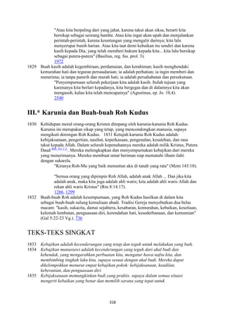 318
"Atau kita berpaling dari yang jahat, karena takut akan siksa, berarti kita
bersikap sebagai seorang hamba. Atau kita ingat akan upah dan menjalankan
perintah-perintah, karena keuntungan yang mengalir darinya; kita lalu
menyerupai bunih harian. Atau kita taat demi kebaikan itu sendiri dan karena
kasih kepada Dia, yang telah memberi hukum kepada kita... kita lalu bersikap
sebagai putera-putera" (Basilius, reg. fus. prol. 3).
1972
1829 Buah kasih adalah kegembiraan, perdamaian, dan kerahiman; kasih menghendaki
kemurahan hati dan teguran persaudaraan; ia adalah perhatian; ia ingin memberi dan
menerima; ia tanpa pamrih dan murah hati; ia adalah persahabatan dan persekutuan.
"Penyempurnaan seluruh pekerjaan kita adalah kasih. Itulah tujuan yang
karenanya kita berlari kepadanya, kita bergegas dan di dalamnya kita akan
mengasoh, kalau kita telah mencapainya" (Agustinus, ep. Jo. 10,4).
2540
III.* Karunia dan Buah-buah Roh Kudus
1830 Kehidupan moral orang-orang Kristen ditopang oleh karunia-karunia Roh Kudus.
Karunia ini merupakan sikap yang tetap, yang mencondongkan manusia, supaya
mengikuti dorongan Roh Kudus. 1831 Ketujuh karunia Roh Kudus adalah:
kebijaksanaan, pengertian, nasihat, keperkasaan, pengenalan, kesalehan, dan rasa
takut kepada Allah. Dalam seluruh kepenuhannya mereka adalah milik Kristus, Putera
Daud Bdk. Yes 1-2.
. Mereka melengkapkan dan menyempurnakan kebajikan dari mereka
yang menerimanya. Mereka membuat umat beriman siap mematuhi ilham ilahi
dengan sukarela.
"Kiranya Roh-Mu yang baik menuntun aku di tanah yang rata" (Mzm 143:10).
"Semua orang yang dipimpin Roh Allah, adalah anak Allah ... Dan jika kita
adalah anak, maka kita juga adalah ahli waris; kita adalah ahli waris Allah dan
rekan ahli waris Kristus" (Rm 8:14.17).
1266, 1299
1832 Buah-buah Roh adalah kesempumaan, yang Roh Kudus hasilkan di dalam kita
sebagai buah-buah sulung kemuliaan abadi. Tradisi Gereja menyebutkan dua belas
macam: "kasih, sukacita, damai sejahtera, kesabaran, kemurahan, kebaikan, kesetiaan,
kelemah lembutan, penguasaan diri, kerendahan hati, kesederhanaan, dan kemumian"
(Gal 5:22-23 Vg.). 736
TEKS-TEKS SINGKAT
1833 Kebajikan adalah kecenderungan yang tetap dan teguh untuk melakukan yang baik.
1834 Kebajikan manusiawi adalah kecenderungan yang teguh dari akal budi dan
kehendak, yang mengarahkan perbuatan kita, mengatur hawa nafsu kita, dan
membimbing tingkah laku kita, supaya sesuai dengan akal budi. Mereka dapat
dikelompokkan menurut empat kebajikan pokok: kebijaksanaan, keadilan,
keberanian, dan penguasaan diri.
1835 Kebijaksanaan memungkinkan budi yang praktis. supaya dalam semua situasi
mengerti kebaikan yang benar dan memilih sarana yang tepat untuk
 