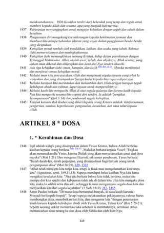 319
melaksanakannya. 1836 Keadilan terdiri dari kehendak yang tetap dan teguh untuk
memberi kepada Allah dan sesama, apa yang menjadi hak mereka.
1837 Keberanian menyanggupkan untuk mengejar kebaikan dengan teguh dan tabah dalam
kesulitan.
1838 Penguasaan diri mengekang kecenderungan kepada kenikmatan jasmani dan
membuat kita mempertahankan ukuran yang wajar dalam penggunaan benda-benda
yang diciptakan.
1839 Kebajikan moral tumbuh oleh pendidikan, latihan, dan usaha yang tabah. Rahmat
ilahi memurnikannya dan meningkatkannya.
1840 Kebajikan ilahi memungkinkan seorang Kristen, hidup dalam persekutuan dengan
Tritunggal Mahakudus. Allah adalah awal, sebab, dan obyeknya. Allah sendiri, yang
dalam iman dikenal dan diharapkan dan demi diri-:ya sendiri dikasihi.
1841 Ada tiga kebajikan ilahi: iman, harapan, dan kasih Bdk. Kor 13:13.
. Mereka membentuk
dan menjiwai semua kebajikan moral.
1842 Melalui iman kita percaya akan Allah dan mengimani segala sesuatu yang telah Ia
wahyukan dan yang disampaikan Gereja kudus kepada kita supaya dipercaya.
1843 Melalui harapan kita merindukan dan menantikan dari Allah dengan harapan teguh
kehidupan abadi dan rahmat, kepercayaan untuk memperolehnya.
1844 Melalui kasih kita mengasihi Allah di atas segala-galanya dan karena kasih kepada-
:ya kita mengasihi sesama kita seperti diri sendiri. Ia adalah "pengikat
kesempurnaan" (Kol 3:14) dan pembentuk segala kebajikan.
1845 Ketujuh karunia Roh Kudus yang diberi kepada orang Kristen adalah: kebijaksanaan,
pengertian, nasihat, keperkasaan, pengenalan, kesalehan, dan rasa takut kepada
Allah.
ARTIKEL 8 * DOSA
1. * Kerahiman dan Dosa
1846 Injil adalah wahyu yang disampaikan dalam Yesus Kristus, bahwa Allah berbelas
kasihan kepada orang berdosa Bdk. Luk 15.
. Malaikat berkata kepada Yosef: "Engkau
akan menamakan dia Yesus, karena Dialah yang akan menyelamatkan umat dari dosa
mereka" (Mat 1:21). Dan mengenai Ekaristi, sakramen penebusan, Yesus berkata:
"Inilah darah-Ku, darah perjanjian, yang ditumpahkan bagi banyak orang untuk
pengampunan dosa" (Mat 26:28). 430, 1365
1847 "Allah telah mencipta kita tanpa kita, tetapi ia tidak mau menyelamatkan kita tanpa
kita" (Agustinus, semi. 169,11,13). Supaya mendapat belas kasihan-Nya kita harus
mengakui kesalahan kita: "Jika kita berkata bahwa kita tidak berdosa, maka kita
menipu diri kita sendiri dan kebenaran tidak ada di dalam kita. Jika kita mengaku dosa
kita, maka Ia adalah setia dan adil, sehingga Ia akan mengampuni segala dosa kita dan
menyucikan kita dari segala kejahatan" (1 Yoh 1:8-9). 387, 1455
1848 Santo Paulus berkata: "Di mana dosa bertambah banyak, di sana kasih karunia
Menjadi berlimpah-limpah". Tetapi supaya melaksanakan pekerjaannya, rahmat harus
membongkar dosa, menobatkan hati kita, dan mengantar kita "dengan perantaraan
kasih karunia kepada kehidupan abadi oleh Yesus Kristus, Tuhan kita" (Rm 5:20-21).
Seperti seorang dokter memeriksa luka sebelum ia membalutnya, demikian Allah
memancarkan sinar terang ke atas dosa oleh Sabda dan oleh Roh-Nya.
 