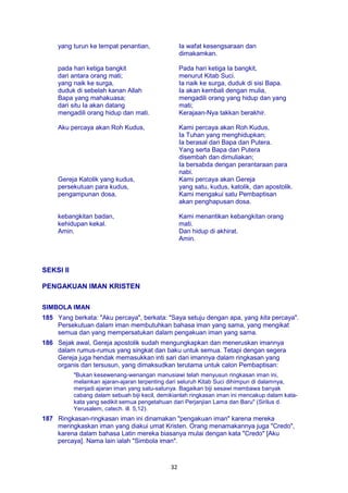 32
yang turun ke tempat penantian, Ia wafat kesengsaraan dan
dimakamkan.
pada hari ketiga bangkit
dari antara orang mati;
yang naik ke surga,
duduk di sebelah kanan Allah
Bapa yang mahakuasa;
dari situ Ia akan datang
mengadili orang hidup dan mati.
Pada hari ketiga Ia bangkit,
menurut Kitab Suci.
Ia naik ke surga, duduk di sisi Bapa.
Ia akan kembali dengan mulia,
mengadili orang yang hidup dan yang
mati;
Kerajaan-Nya takkan berakhir.
Aku percaya akan Roh Kudus, Kami percaya akan Roh Kudus,
Ia Tuhan yang menghidupkan;
Ia berasal dari Bapa dan Putera.
Yang serta Bapa dan Putera
disembah dan dimuliakan;
Ia bersabda dengan perantaraan para
nabi.
Gereja Katolik yang kudus,
persekutuan para kudus,
pengampunan dosa,
Kami percaya akan Gereja
yang satu, kudus, katolik, dan apostolik.
Kami mengakui satu Pembaptisan
akan penghapusan dosa.
kebangkitan badan,
kehidupan kekal.
Amin.
Kami menantikan kebangkitan orang
mati.
Dan hidup di akhirat.
Amin.
SEKSI II
PENGAKUAN IMAN KRISTEN
SIMBOLA IMAN
185 Yang berkata: "Aku percaya", berkata: "Saya setuju dengan apa, yang kita percaya".
Persekutuan dalam iman membutuhkan bahasa iman yang sama, yang mengikat
semua dan yang mempersatukan dalam pengakuan iman yang sama.
186 Sejak awal, Gereja apostolik sudah mengungkapkan dan meneruskan imannya
dalam rumus-rumus yang singkat dan baku untuk semua. Tetapi dengan segera
Gereja juga hendak memasukkan inti sari dari imannya dalam ringkasan yang
organis dan tersusun, yang dimaksudkan terutama untuk calon Pembaptisan:
"Bukan kesewenang-wenangan manusiawi telah menyusun ringkasan iman ini,
melainkan ajaran-ajaran terpenting dari seluruh Kitab Suci dihimpun di dalamnya,
menjadi ajaran iman yang satu-satunya. Bagaikan biji sesawi membawa banyak
cabang dalam sebuah biji kecil, demikianlah ringkasan iman ini mencakup dalam kata-
kata yang sedikit semua pengetahuan dari Perjanjian Lama dan Baru" (Sirilus d.
Yerusalem, catech. ill. 5,12).
187 Ringkasan-ringkasan iman ini dinamakan "pengakuan iman" karena mereka
meringkaskan iman yang diakui umat Kristen. Orang menamakannya juga "Credo",
karena dalam bahasa Latin mereka biasanya mulai dengan kata "Credo" [Aku
percaya]. Nama lain ialah "Simbola iman".
 