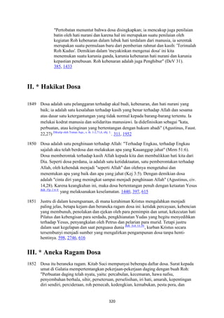 320
"Pertobatan menuntut bahwa dosa disingkapkan; ia mencakup juga penilaian
batin oleh hati nurani dan karena hal ini merupakan suatu penilaian oleh
kegiatan Roh kebenaran dalam lubuk hati terdalam dari manusia, ia serentak
merupakan suatu permulaan baru dari pemberian rahmat dan kasih: 'Terimalah
Roh Kudus'. Demikian dalam 'meyakinkan mengenai dosa' ini kita
menemukan suatu karunia ganda, karunia kebenaran hati nurani dan karunia
kepastian penebusan. Roh kebenaran adalah juga Penghibur" (DeV 31).
385, 1433
II. * Hakikat Dosa
1849 Dosa adalah satu pelanggaran terhadap akal budi, kebenaran, dan hati nurani yang
baik; ia adalah satu kesalahan terhadap kasih yang benar terhadap Allah dan sesama
atas dasar satu ketergantungan yang tidak normal kepada barang-barang tertentu. Ia
melukai kodrat manusia dan solidaritas manusiawi. Ia didefinisikan sebagai "kata,
perbuatan, atau keinginan yang bertentangan dengan hukum abadi" (Agustinus, Faust.
22,27) Dikutip oleh Tomas Aqu., s. th. 1-2,71,6, obj. 1.
. 311, 1952
1850 Dosa adalah satu penghinaan terhadap Allah: "Terhadap Engkau, terhadap Engkau
sajalah aku telah berdosa dan melakukan apa yang Kauanggap jahat" (Mzm 51:6).
Dosa memberontak terhadap kasih Allah kepada kita dan membalikkan hati kita dari
Dia. Seperti dosa perdana, ia adalah satu ketidaktaatan, satu pemberontakan terhadap
Allah, oleh kehendak menjadi "seperti Allah" dan olehnya mengetahui dan
menentukan apa yang baik dan apa yang jahat (Kej 3:5). Dengan demikian dosa
adalah "cinta diri yang meningkat sampai menjadi penghinaan Allah" (Agustinus, civ.
14,28). Karena keangkuhan ini, maka dosa bertentangan penuh dengan ketaatan Yesus
Bdk. Flp 2:6-9.
yang melaksanakan keselamatan. 1440, 397, 615
1851 Justru di dalam kesengsaraan, di mana kerahiman Kristus mengalahkan menjadi
paling jelas, betapa kejam dan beraneka ragam dosa ini: ketidak percayaan, kebencian
yang membunuh, penolakan dan ejekan oleh para pemimpin dan umat, kekecutan hati
Pilatus dan kebengisan para serdadu, pengkhianatan Yudas yang begitu menyedihkan
terhadap Yesus, penyangkalan oleh Petrus dan pelarian para murid. Tetapi justru
dalam saat kegelapan dan saat penguasa dunia Bdk. Yoh 14:30.
, kurban Kristus secara
tersembunyi menjadi sumber yang mengalirkan pengampunan dosa tanpa henti-
hentinya. 598, 2746, 616
III. * Aneka Ragam Dosa
1852 Dosa itu beraneka ragam. Kitab Suci mempunyai beberapa daftar dosa. Surat kepada
umat di Galatia mempertentangkan pekerjaan-pekerjaan daging dengan buah Roh:
"Perbuatan daging telah nyata, yaitu: percabulan, kecemaran, hawa nafsu,
penyembahan berhala, sihir, perseteruan, perselisihan, iri hati, amarah, kepentingan
diri sendiri, percideraan, roh pemecah, kedengkian, kemabukan, pesta pora, dan
 