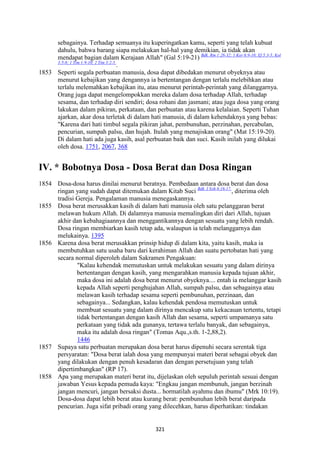 321
sebagainya. Terhadap semuanya itu kuperingatkan kamu, seperti yang telah kubuat
dahulu, bahwa barang siapa melakukan hal-hal yang demikian, ia tidak akan
mendapat bagian dalam Kerajaan Allah" (Gal 5:19-21) Bdk. Rm 1:28-32; 1 Kor 6:9-10; Ef 5:3-5; Kol
3:5-8; 1 Tim 1:9-10; 2 Tim 3:2-5.
.
1853 Seperti segala perbuatan manusia, dosa dapat dibedakan menurut obyeknya atau
menurut kebajikan yang dengannya ia bertentangan dengan terlalu melebihkan atau
terlalu melemahkan kebajikan itu, atau menurut perintah-perintah yang dilanggarnya.
Orang juga dapat mengelompokkan mereka dalam dosa terhadap Allah, terhadap
sesama, dan terhadap diri sendiri; dosa rohani dan jasmani; atau juga dosa yang orang
lakukan dalam pikiran, perkataan, dan perbuatan atau karena kelalaian. Seperti Tuhan
ajarkan, akar dosa terletak di dalam hati manusia, di dalam kehendaknya yang bebas:
"Karena dari hati timbul segala pikiran jahat, pembunuhan, perzinahan, percabulan,
pencurian, sumpah palsu, dan hujah. Itulah yang menajiskan orang" (Mat 15:19-20).
Di dalam hati ada juga kasih, asal perbuatan baik dan suci. Kasih inilah yang dilukai
oleh dosa. 1751, 2067, 368
IV. * Bobotnya Dosa - Dosa Berat dan Dosa Ringan
1854 Dosa-dosa harus dinilai menurut beratnya. Pembedaan antara dosa berat dan dosa
ringan yang sudah dapat ditemukan dalam Kitab Suci Bdk. I Yoh 6:16-17.
, diterima oleh
tradisi Gereja. Pengalaman manusia menegaskannya.
1855 Dosa berat merusakkan kasih di dalam hati manusia oleh satu pelanggaran berat
melawan hukum Allah. Di dalamnya manusia memalingkan diri dari Allah, tujuan
akhir dan kebahagiaannya dan menggantikannya dengan sesuatu yang lebih rendah.
Dosa ringan membiarkan kasih tetap ada, walaupun ia telah melanggarnya dan
melukainya. 1395
1856 Karena dosa berat merusakkan prinsip hidup di dalam kita, yaitu kasih, maka ia
membutuhkan satu usaha baru dari kerahiman Allah dan suatu pertobatan hati yang
secara normal diperoleh dalam Sakramen Pengakuan:
"Kalau kehendak memutuskan untuk melakukan sesuatu yang dalam dirinya
bertentangan dengan kasih, yang mengarahkan manusia kepada tujuan akhir,
maka dosa ini adalah dosa berat menurut obyeknya.... entah ia melanggar kasih
kepada Allah seperti penghujahan Allah, sumpah palsu, dan sebagainya atau
melawan kasih terhadap sesama seperti pembunuhan, perzinaan, dan
sebagainya... Sedangkan, kalau kehendak pendosa memutuskan untuk
membuat sesuatu yang dalam dirinya mencakup satu kekacauan tertentu, tetapi
tidak bertentangan dengan kasih Allah dan sesama, seperti umpamanya satu
perkataan yang tidak ada gunanya, tertawa terlalu banyak, dan sebagainya,
maka itu adalah dosa ringan" (Tomas Aqu.,s.th. 1-2,88,2).
1446
1857 Supaya satu perbuatan merupakan dosa berat harus dipenuhi secara serentak tiga
persyaratan: "Dosa berat ialah dosa yang mempunyai materi berat sebagai obyek dan
yang dilakukan dengan penuh kesadaran dan dengan persetujuan yang telah
dipertimbangkan" (RP 17).
1858 Apa yang merupakan materi berat itu, dijelaskan oleh sepuluh perintah sesuai dengan
jawaban Yesus kepada pemuda kaya: "Engkau jangan membunuh, jangan berzinah
jangan mencuri, jangan bersaksi dusta... hormatilah ayahmu dan ibumu" (Mrk 10:19).
Dosa-dosa dapat lebih berat atau kurang berat: pembunuhan lebih berat daripada
pencurian. Juga sifat pribadi orang yang dilecehkan, harus diperhatikan: tindakan
 