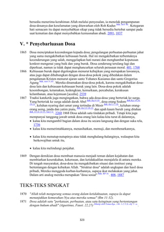 323
bersedia menerima kerahiman Allah melalui penyesalan, ia menolak pengampunan
dosa-dosanya dan keselamatan yang ditawarkan oleh Roh Kudus Bdk. DeV 46.
. Ketegaran
hati semacam itu dapat menyebabkan sikap yang tidak bersedia bertobat sampai pada
saat kematian dan dapat menyebabkan kemusnahan abadi. 2091, 1037
V. * Penyebarluasan Dosa
1865 Dosa menciptakan kecondongan kepada dosa; pengulangan perbuatan-perbuatan jahat
yang sama mengakibatkan kebiasaan buruk. Hal ini mengakibatkan terbentuknya
kecenderungan yang salah, menggelapkan hati nurani dan menghambat keputusan
konkret mengenai yang baik dan yang buruk. Dosa cenderung terulang lagi dan
diperkuat, namun ia tidak dapat menghancurkan seluruh perasaan moral. 401, 1768
1866 Kebiasaan buruk dapat digolongkan menurut kebajikan yang merupakan lawannya,
atau juga dapat dihubungkan dengan dosa-dosa pokok yang dibedakan dalam
pengalaman Kristen menurut ajaran santo Yohanes Kasianus dan santo Gregorius
Agung Bdk. mor 31,45.
. Mereka dinamakan dosa-dosa pokok, karena mengakibatkan dosa-
dosa lain dan kebiasaan-kebiasaan buruk yang lain. Dosa-dosa pokok adalah
kesombongan, ketamakan, kedengkian, kemurkaan, percabulan, kerakusan
kelambanan, atau kejemuan [acedia]. 2539
1867 Tradisi kateketik juga mengingatkan, bahwa ada dosa-dosa yang berteriak ke surga.
Yang berteriak ke surga adalah darah Abel Bdk. Kej 4:10.
, dosa orang Sodom Bdk.Kej 18:20;
19:13.
, keluhan nyaring dari umat yang tertindas di Mesir Bdk. Kel 3:7-10.
, keluhan orang-
orang asing, janda dan yatim piatu, Bdk. Kel 22:20-22.
dan upah kaum buruh yang ditahan
Bdk, Ul 24:14-15; Yak.5:4.
. 2268 1868 Dosa adalah satu tindakan pribadi. Tetapi kita juga
mempunyai tanggung jawab untuk dosa orang lain kalau kita turut di dalamnya,
• kalau kita mengambil bagian dalam dosa itu secara langsung dan dengan suka rela,
1736
• kalau kita memerintahkannya, menasihatkan, memuji, dan membenarkannya,
• kalau kita menutup-nutupinya atau tidak menghalang-halanginya, walaupun kita
berkewajiban untuk itu,
• kalau kita melindungi penjahat.
1869 Dengan demikian dosa membuat manusia menjadi teman dalam kejahatan dan
membiarkan keserakahan, kekerasan, dan ketidakadilan merajaleIa di antara mereka.
Di tengah masyarakat, dosa-dosa itu mengakibatkan situasi dan institusi yang
bertentangan dengan kebaikan Allah. "Struktur dosa" adalah ungkapan dan hasil dosa
pribadi, Mereka menggoda kurban-kurbannya, supaya ikut melakukan yang jahat.
Dalam arti analog mereka merupakan "dosa sosial" Bdk. RP 16.
. 408, 1887
TEKS-TEKS SINGKAT
1870 "Allah telah mengurung semua orang dalam ketidaktaatan, supaya Ia dapat
menunjukkan kemurahan-:ya atas mereka semua" (Rm 11:32).
1871 Dosa adalah satu "perkataan, perbuatan, atau satu keinginan yang bertentangan
dengan hukum abadi" (Agustinus, Faust. 22,27) Dikutip oleh TomasAqu., s.th. 1-2,71,6, obj. 1: sc.
.
 