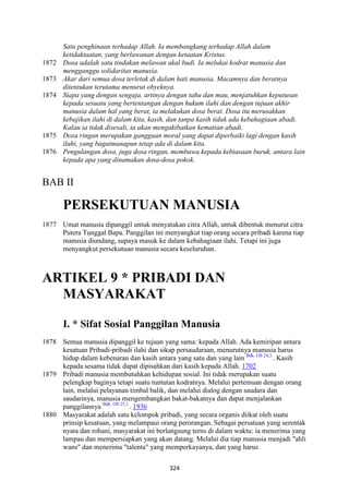 324
Satu penghinaan terhadap Allah. Ia membangkang terhadap Allah dalam
ketidaktaatan, yang berlawanan dengan ketaatan Kristus.
1872 Dosa adalah satu tindakan melawan akal budi. Ia melukai kodrat manusia dan
mengganggu solidaritas manusia.
1873 Akar dari semua dosa terletak di dalam hati manusia. Macamnya dan beratnya
ditentukan terutama menurut obyeknya.
1874 Siapa yang dengan sengaja, artinya dengan tahu dan mau, menjatuhkan keputusan
kepada sesuatu yang bertentangan dengan hukum ilahi dan dengan tujuan akhir
manusia dalam hal yang berat, ia melakukan dosa berat. Dosa itu merusakkan
kebajikan ilahi di dalam kita, kasih, dan tanpa kasih tidak ada kebahagiaan abadi.
Kalau ia tidak disesali, ia akan mengakibatkan kematian abadi.
1875 Dosa ringan merupakan gangguan moral yang dapat diperbaiki lagi dengan kasih
ilahi, yang bagaimanapun tetap ada di dalam kita.
1876 Pengulangan dosa, juga dosa ringan, membawa kepada kebiasaan buruk, antara lain
kepada apa yang dinamakan dosa-dosa pokok.
BAB II
PERSEKUTUA" MA"USIA
1877 Umat manusia dipanggil untuk menyatakan citra Allah, untuk dibentuk menurut citra
Putera Tunggal Bapa. Panggilan ini menyangkut tiap orang secara pribadi karena tiap
manusia diundang, supaya masuk ke dalam kebahagiaan ilahi. Tetapi ini juga
menyangkut persekutuan manusia secara keseluruhan.
ARTIKEL 9 * PRIBADI DA"
MASYARAKAT
I. * Sifat Sosial Panggilan Manusia
1878 Semua manusia dipanggil ke tujuan yang sama: kepada Allah. Ada kemiripan antara
kesatuan Pribadi-pribadi ilahi dan sikap persaudaraan, menurutnya manusia harus
hidup dalam kebenaran dan kasih antara yang satu dan yang lain Bdk. OS 24,3.
. Kasih
kepada sesama tidak dapat dipisahkan dari kasih kepada Allah. 1702
1879 Pribadi manusia membutuhkan kehidupan sosial. Ini tidak merupakan suatu
pelengkap baginya tetapi suatu tuntutan kodratnya. Melalui pertemuan dengan orang
lain, melalui pelayanan timbal balik, dan melalui dialog dengan saudara dan
saudarinya, manusia mengembangkan bakat-bakatnya dan dapat menjalankan
panggilannya Bdk. OS 25,1.
. 1936
1880 Masyarakat adalah satu kelompok pribadi, yang secara organis diikat oleh suatu
prinsip kesatuan, yang melampaui orang perorangan. Sebagai persatuan yang serentak
nyata dan rohani, masyarakat ini berlangsung terns di dalam waktu: ia menerima yang
lampau dan mempersiapkan yang akan datang. Melalui dia tiap manusia menjadi "ahli
wans" dan menerima "talenta" yang memperkayanya, dan yang harus
 