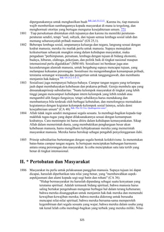 325
dipergunakannya untuk menghasilkan buah Bdk. Luk 19:13.15.
. Karena itu, tiap manusia
wajib memberikan sumbangannya kepada masyarakat di mana ia tergolong, dan
menghormati otoritas yang bertugas mengurus kesejahteraan umum. 771
1881 Tiap persekutuan ditentukan oleh tujuannya dan karena itu memiliki peraturan-
peraturan sendiri, tetapi "asal, subyek, dan tujuan semua lembaga sosial ialah dan
memang seharusnyalah pribadi manusia" (GS 25,1).
1882 Beberapa lembaga sosial, umpamanya keluarga dan negara, langsung sesuai dengan
kodrat manusia; mereka itu mutlak perlu untuk manusia. Supaya memajukan
keikutsertaan sebanyak mungkin orang dalam kehidupan masyarakat, maka
pengadaan "perhimpunan, persatuan, lembaga dengan tujuan di bidang ekonomi,
budaya, hiburan, olahraga, pekerjaan, dan politik baik di tingkat nasional maupun
intemasional perlu digalakkan" (MM 60). Sosialisasi ini berdasar juga atas
kecenderungan alamiah manusia, untuk bergabung supaya mencapai tujuan, yang
melampaui kekuatan perorangan. Sosialisasi itu mengembangkan kemampuan pribadi,
terutama semangat wirausaha dan pengertian untuk tanggungjawab, dan membantu
menjamin hak-haknya Bdk. GS 25,2; CA 12.
.
1883 Sosialisasi juga mempunyai bahaya-bahaya. Campur tangan negara yang terlampau
jauh dapat membahayakan kebebasan dan prakarsa pribadi. Gereja membela apa yang
dmsanakaaprinsip subsidiaritas: "Suatu kelompok masyarakat di tingkat yang lebih
tinggi jangan mencampuri kehidupan intern kelompok yang lebih rendah atau
mengambil alih fungsi-fungsinya; tetapi sebaliknya harus mendukung dan
membantunya bila terdesak oleh berbagai kebutuhan, dan menolongnya memadukan
kegiatannya dengan kegiatan kelompok-kelompok sosial lainnya, selalu demi
kesejahteraan umum" (CA 48) Bdk. Pius XI. Ens. Quadragesimo anno".
.
1884 Allah tidak ingin sendiri menguasai segala sesuatu. Ia membagi-bagikan kepada tiap
makhluk tugas-tugas yang dapat dilaksanakannya sesuai dengan kemampuan
kodratnya. Cara memimpin ini harus ditiru dalam kehidupan kemasyarakatan. Sikap
Allah dalam memerintah dunia, yang membuktikan penghargaan besar akan
kebebasan manusia, hams mengilhami kebijaksanaan mereka yang memerintah
masyarakat manusia. Mereka harus bersikap sebagai pengabdi penyelenggaraan ilahi.
1885 Prinsip subsidiaritas bertentangan dengan segala bentuk kolektivisme. Ia menentukan
batas-batas campur tangan negara. Ia bertujuan menciptakan hubungan harmonis
antara orang perorangan dan masyarakat. Ia coba menciptakan satu tata tertib yang
benar di tingkat intemasional.
II. * Pertobatan dan Masyarakat
1886 Masyarakat itu perlu untuk pelaksanaan panggilan manusia. Supaya tujuan ini dapat
dicapai, haruslah diperhatikan tata nilai yang benar, yang "membawahkan aspek-
aspekjasmani dan alami kepada segi-segi batin dan rohani" (CA 36).
"Hidup bermasyarakat itu haruslah dipandang sebagai suatu kenyataan yang
terutama spiritual. Adalah termasuk bidang spiritual, bahwa manusia harus
saling bertukar pengetahuan mengenai berbagai hal dalam terang kebenaran;
bahwa mereka disanggupkan untuk menjamin hak-hak mereka dan memenuhi
kewajiban-kewajiban mereka; bahwa mereka didorong untuk berusaha
mencapai nilai-nilai spiritual; bahwa mereka bersama-sama memperoleh
kegembiraan dari segala sesuatu yang wajar; bahwa mereka dalam usaha yang
tak kenal lelah coba membagi-bagikan yang terbaik yang mereka miliki. Nilai-
 