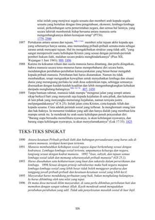 326
nilai inilah yang menjiwai segala sesuatu dan memberi arah kepada segala
sesuatu yang bertalian dengan ilmu pengetahuan, ekonomi, lembaga-lembaga
sosial, perkembangan serta pemerintahan negara, dan semua hal lainnya, yang
secara lahiriah membentuk hidup bersama antara manusia serta
mengembangkannya dalam kemajuan tetap" (PT36).
1779, 2500
1887 Pertukaran antara sarana dan tujuan, Bdk. CA41.
memberi nilai tujuan akhir kepada apa
yang sebenarnya hanya sarana, atau memandang pribadi-pribadi semata-mata sebagai
sarana untuk mencapai tujuan. Hal itu mengakibatkan struktur yang tidak adil, "yang
sangat mempersulit suatu kehidupan Kristen yang sesuai dengan perintah-perintah
pemberi hukum ilahi, malahan secara praktis menghindarkannya" (Pius XII,
Wejangan 1 Juni 1941). 909, 1896
1888 Karena itu kekuatan rohani dan susila manusia harus ditantang, dan perlu diingatkan,
bahwa manusia secara terus-menerus harus memperbaharui diri secara batin,
mendatangkan perubahan-perubahan kemasyarakatan yang benar-benar mengabdi
kepada pribadi manusia. Pertobatan hati harus diutamakan. Namun itu tidak
membatalkan, tetapi menguatkan kewajiban untuk menyehatkan lembaga dan situasi
dunia yang merangsang perilaku ke arah dosa sedemikian rupa, sehingga semuanya
disesuaikan dengan kaidah-kaidah keadilan dan lebih mengembangkangkan kebaikan
daripada menghalang-halanginya Bdk. LG 36.
. 407, 1430
1889 Tanpa bantuan rahmat, manusia tidak mampu "mengenai jalan yang sempit antara
sikap berkecil hati yang menyerah saja kepada kejahatan di satu pihak, dan kekerasan
di lain pihak yang menyangka memerangi kejahatan, namun ternyata justru
melipatgandakannya" (CA 25). Inilah jalan cinta Kristen, cinta kepada Allah dan
kepada sesama. Cinta adalah perintah sosial yang terbesar. Ia menghormati orang lain
dan hak-haknya. Ia menuntut tindakan yang adil dan hanya dialah yang membuat kita
mampu untuk itu. Ia mendesak ke arah suatu kehidupan penuh penyerahan diri:
"Barang siapa berusaha memelihara nyawanya, ia akan kehilangan nyawanya, dan
barang siapa kehilangan nyawanya, ia akan menyelamatkannya" (Luk 17:33). 1825
TEKS-TEKS SINGKAT
1890 Antara kesatuan Pribadi-pribadi ilahi dan hubungan persaudaraan yang harus ada di
antara manusia, terdapat kemiripan tertentu.
1891 Manusia membutuhkan kehidupan sosial supaya dapat berkembang sesuai dengan
kodratnya. Lembaga-lembaga sosial tertentu, umpamanya keluarga dan negara,
langsung sesuai dengan kodrat manusia. 1892 "Asas, subyek, dan tujuan semua
lembaga sosial ialah dan memang seharusnyalah pribadi manusia" (GS 25,1).
1893 Harus diusahakan satu keikutsertaan yang kuat dan sukarela dalam perserikatan dan
lembaga. 1894 Sesuai dengan prinsip subsidiaritas maka baik negara maupun
lembaga-lembaga sosial yang lebih besar tidak boleh menggeser prakarsa dan
tanggung jawab pribadi-pribadi dan kesatuan-kesatuan sosial yang lebih kecil.
1895 Masyarakat harus mendukung perbuatan yang baik, bukan menghalang-halanginya.
Ia harus dibimbing oleh tata nilai yang tepat.
1896 Di mana dosa merusak iklim masyarakat, di sana perlu dihimbau pertobatan hati dan
memohon dengan sangat rahmat Allah. Kasih mendesak untuk mengadakan
perubahan-perubahan yang adil. Tidak ada penyelesaian masalah sosial di luar Injil.
 