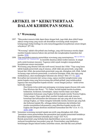 327
Bdk. CA 3.
ARTIKEL 10 * KEIKUTSERTAA"
DALAM KEHIDUPA" SOSIAL
I.* Wewenang
1897 "Masyarakat manusia tidak dapat diatur dengan baik, juga tidak akan efektif tanpa
adanya orang-orang yang secara sah diserahkan wewenang untuk menjamin
kelangsungan hidup lembaga itu serta menyelenggarakan kesejahteraan umum dengan
selayaknya" (PT 46).
"Wewenang" adalah sifat pribadi atau lembaga, yang oleh karenanya mereka dapat
memberi kepada manusia hukum dan perintah dan mengharapkan kepatuhan dari
mereka. 2234
1898 Tiap masyarakat manusia memerlukan wewenang yang memimpinnya. Bdk. Leo XIII, Ens.
"Immortale Dei"; Ens. "Diutumum illud".
Ia memiliki dasarnya dalam kodrat manusia. Ia sangat
perlu untuk kesatuan masyarat. Tugasnya ialah sejauh mungkin mengusahakan
kesejahteraan umum masyarakat.
1899 Wewenang yang dituntut oleh tata tertib moral, berasal dari Allah: "Tiap orang harus
takluk kepada pemerintah yang di atasnya, sebab tidak ada pemerintah, yang tidak
berasal dari Allah; dan pemerintah-pemerintah yang ada, ditetapkan oleh Allah. Sebab
itu barang siapa melawan pemerintah, ia melawan ketetapan Allah, dan siapa yang
melakukannya, akan mendatangkan hukuman atas dirinya" (Rm 13:1-2). 2235
1900 Kewajiban taat menuntut dari semua orang, supaya memberi penghormatan yang
pantas kepada orang yang berwewenang dan pribadi-pribadi yang melaksanakan
tugasnya dan menyampaikan kepada mereka - sesuai dengan jasanya - tanda terima
kasih dan simpati.
Doa Gereja tertua untuk para pemegang wewenang negara disusun oleh santo
Paus Klemens dari Roma : "Ya Tuhan, berilah kepada mereka kesehatan,
kedamaian, kerukunan, kemantapan, supaya mereka tanpa cacat dapat
menjalankan kekuasaan yang Engkau berikan kepada mereka! Karena Engkau,
Tuhan surgawi. Raja segala abad, memberi kepada anak-anak manusia,
kemuliaan dan kehormatan dan kekuasaan atas apa yang ada di atas bumi;
semoga Engkau, ya Tuhan mengatur kehendak mereka menurut apa yang baik
dan berkenan kepada-Mu, sehingga dalam kedamaian dan kebaikan hati
mereka menjalankan kekuasaannya yang diberikan kepada mereka oleh
Engkau dan dengan demikian menikmati kemurahan hati-Mu" (Cor. 6:1-2).
2238, 2240
1901 Sementara wewenang merujuk kepada tata tertib yang ditetapkan oleh Allah,
"penentuan sistem pemerintahan dan penunjukan para pejabat pemerintah hendaknya
diserahkan kepada kebebasan kehendak para warga" (GS 74,3).
Bentuk pemerintah yang berbeda-beda diperbolehkan secara moral, sejauh mereka
melayani kesejahteraan masyarakat yang sah. Pemerintahan yang hakikatnya
bertentangan dengan hukum kodrat, ketertiban umum, dan hak-hak asasi pribadi-
 