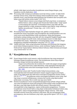 328
pribadi, tidak dapat merealisasikan kesejahteraan umum bangsa-bangsa, yang
kepadanya mereka dipaksakan. 2242
1902 Wewenang tidak mempunyai keabsahan moral dari dirinya sendiri. Ia tidak boleh
bersikap semena-mena, tetapi harus bekerja untuk kesejahteraan umum "sebagai
kekuatan moral, yang bertumpu pada kebebasan dan kesadaran akan kewajiban serta
beban yang telah mereka terima sendiri" (GS 74,2).
"Sejauh hukum manusia sesuai dengan akal budi yang benar, ia mempunyai
hakikat hukum; maka ia dengan jelas berasal dari hukum abadi. Tetapi sejauh
ia menyimpang dari akal budi, ia dinamakan hukum yang tidak adil dan
dengan demikian ia tidak mempunyai hakikat suatu hukum, tetapi sebaliknya
hakikat satu perkosaan" (Tomas Aqu., s.th. 1-2,93, 3 ad 2).
1930, 1951
1903 Wewenang hanya dapat dijalankan dengan sah, apabila ia mengusahakan
kesejahteraan umum masyarakat yang bersangkutan dan mempergunakan cara-cara
yang secara moral diperbolehkan untuk mencapainya. Kalau para penguasa
menetapkan undang-undang yang tidak adil atau mengambil langkah-langkah yang
berlawanan dengan tata tertib moral, maka penetapan macam itu tidak dapat
mewajibkan hati nurani; "dalam hal ini wewenang hilang sama sekali dan sebagai
penggantinya timbullah ketidakadilan yang lalim" (PT 51). 2242
1904 Adalah lebih baik "kalau setiap kekuasaan diimbangi oleh kekuasaan dan tanggung
jawab dalam bidang kompetensi lainnya, untuk membatasi lingkup kekuasaan itu.
Itulah prinsip 'negara hukum' dalamnya hukum berkuasa, bukan kemauan perorangan
yang semena-mena" (CA 44).
II. * Kesejahteraan Umum
1905 Sesuai dengan kodrat sosial manusia, maka kesejahteraan tiap orang mempunyai
hubungan dengan kesejahteraan umum. Dan kesejahteraan umum hanya dapat
ditentukan dengan bertolak dari pribadi manusia.
Jangan menyembunyikan diri di dalam diri sendiri dan jangan mengasingkan
diri, seakan-akan kamu sudah dibenarkan, tetapi datanglah berkumpul dan
carilah bersama-sama demi keuntungan bersama" (Surat Barnabas 4,10).
801, 1881
1906 Kesejahteraan umum ialah "kondisi-kondisi hidup kemasyarakatan, yang
memungkinkan baik kelompok-kelompok maupun anggota-anggota perorangan,
untuk secara lebih penuh dan lebih lancar mencapai kesempumaan mereka sendiri"
(GS 26,1) Bdk. GS 74,l.
. Kesejahteraan umum menyangkut kehidupan semua orang. Dari
tiap orang ia meminta kebijaksanaan, terutama dari mereka yang dipercayakan
pelaksanaan wewenang. Dan ia terdiri atas tiga unsur hakiki:
1907 Pertama kesejahteraan umum mengandaikanpenghormatan pribadi sebagai pribadi.
Atas nama kesejahteraan umum para penguasa berkewajiban untuk menghormati hak-
hak dasar yang tidak dapat dicabut dari pribadi manusia. Masyarakat harus
memungkinkan setiap anggotanya, supaya melaksanakan panggilannya. Terutama
kesejahteraan umum berarti bahwa orang dapat melaksanakan kebebasan kodrati yang
mutlak perlu, supaya mengembangkan panggilan sebagai manusia: "Hak untuk
bertindak menurut norma hati nuraninya yang benar, hak atas perlindungan hidup
perorangannya, dan atas kebebasan yang wajar, juga perihal agama" (GS 26,2). 1929,
2106
 