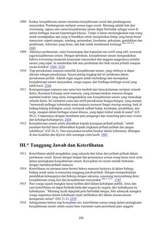 329
1908 Kedua, kesejahteraan umum menuntut kesejahteraan sosial dan pembangunan
masyarakat. Pembangunan meliputi semua tugas sosial. Memang adalah hak dari
wewenang, supaya atas nama kesejahteraan umum dapat bertindak sebagai wasit di
antara berbagai macam kepentingan khusus. Tetapi ia harus memungkinkan tiap orang
untuk mendapatkan apa yang ia butuhkan untuk menjalankan hidup yang benar-benar
manusiawi seperti pangan, sandang, perumahan, kesehatan, pekerjaan, pendidikan dan
pembinaan, informasi yang benar, dan hak untuk membentuk keluarga Bdk. GS 26,2.
.
2441
1909 Akhirnya perdamaian, yakni kemantapan dan kepastian tata tertib yang adil, termasuk
juga kesejahteraan umum. Dengan demikian, kesejahteraan umum mengandaikan
bahwa wewenang menjamin keamanan masyarakat dan anggota-anggotanya melalui
sarana yang tepat. Ia mendirikan hak atas pembelaan diri baik secara pribadi maupun
secara kolektif. 2304, 2310
1910 Tiap persekutuan manusia memiliki kesejahteraan umum, yang olehnya ia dapat
dikenal sebagai persekutuan. Secara paling lengkap hal ini terlaksana dalam
persekutuan politik. Adalah tugas negara untuk melindungi dan memajukan
kesejahteraan umum masyarakat, warga negara, dan lembaga-lembaga sosial yang
lebih kecil. 2244
1911 Ketergantungan manusia satu sama lain tumbuh dan lama-kelamaan meliputi seluruh
dunia. Kesatuan keluarga umat manusia, yang mempersatukan manusia dengan
martabat kodrati yang sama, mengandaikan satu kesejahteraan umum yang mencakup
seluruh dunia. Ini menuntut suatu tata tertib persekutuan bangsa-bangsa, yang mampu
"memenuhi pelbagai kebutuhan umat manusia menurut fungsi masing-masing, baik di
bidang-bidang kehidupan sosial, termasuk nafkah hidup, kesehatan, pendidikan, dan
kerja, maupun dalam berbagai situasi khusus, yang dapat timbul entah di mana" (GS
84,2). Umpamanya dengan membantu para pengungsi dan menolong para tuna wisma
dan keluarga-keluarganya. 2438
1912 Kesejahteraan umum selalu diarahkan kepada kemajuan pribadi-pribadi, "sebab
penataan hal-hal harus dibawahkan kepada tingkatan pribadi-pribadi dan jangan
sebaliknya" (GS 26,3). Tata masyarakat tersebut berakar dalam kebenaran, dibangun
di atas keadilan dan dijiwai oleh semangat cinta kasih. 1881
III.* Tanggung Jawab dan Keterlibatan
1913 Keterlibatan adalah pengabdian yang sukarela dan luhur dari pribadi-pribadi dalam
pertukaran sosial. Sesuai dengan tempat dan peranannya semua orang harus turut serta
dalam peningkatan kesejahteraan umum. Kewajiban ini secara mutlak berkaitan
dengan martabat pribadi manusia.
1914 Keterlibatan ini pertama-tama berarti bahwa manusia berkarya di dalam bidang-
bidang untuk mana ia menerima tanggung jawab pribadi. Dengan memperhatikan
pendidikan keluarganya dan bekerja dengan saksama, seseorang menyumbang demi
kesejahteraan orang lain dan kesejahteraan masyarakat Bdk. CA 43.
. 1743
1915 Para warga sejauh mungkin harus terlibat aktif dalam kehidupan publik. Jenis dan
cara keterlibatan ini dapat berbeda-beda dari negara ke negara, dari kebudayaan ke
kebudayaan. "Memang layak dipujilah pola bertindak bangsa, bila sebanyak mungkin
warga negaranya dalam kebebasan sejati melibatkan diri dalam urusan-urusan
kenegaraan umum" (GS 31,3). 2239
1916 Sebagaimana halnya tiap kewajiban etis, keterlibatan semua orang dalam peningkatan
kesejahteraan umum selalu secara baru menuntut suatu pertobatan para anggota
 